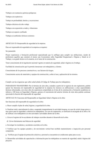 No 25979                                 Gaceta Oficial Digital, sábado 16 de febrero de 2008                            18




Trabajos con sustancias químicas peligrosas

Trabajos con explosivos

Trabajo en profundidad, túneles y excavaciones

Trabajos eléctricos de alto voltaje

Trabajos con exposición a ruido y vibraciones

Trabajos en espacio confinado

Trabajos en ambientes térmicos extremos



ARTICULO 29. Responsable de seguridad en la empresa.

Para ser responsable de seguridad en la empresa se requiere:

Ser panameño

Poseer experiencia o formación profesional especializada que lo califique para cumplir sus atribuciones, siendo de
preferencia aquellos que ostenten al menos una Licenciatura sobre Seguridad Ocupacional e Higiene y Salud en el
Trabajo; o un grado técnico en la materia, en el ramo de la construcción.

Tener conocimiento de la legislación nacional vigente en materia de seguridad, salud e higiene en el trabajo.

Facilidad de comunicación que le permita interactuar con trabajadores y clientes.

Conocimiento de los procesos constructivos y sus factores de riesgos.

Conocimiento acerca de materiales y equipos de construcción y sobre el uso y aplicación de los mismos.



Cumplir con las exigencias que sobre salud señala el Código de Trabajo para los trabajadores.

PARAGRAFO TRANSITORIO: Por el término de siete años, contados a partir de la vigencia de este reglamento, podrán
ejercer las funciones de responsable de seguridad de la empresa los técnicos en edificaciones u otras especialidades
técnicas relacionadas, con cinco años de experiencia comprobada en el área de la construcción y formación académica no
inferior a 100 horas en Seguridad e Higiene, quienes al vencimiento del anterior término de siete años podrán continuar
ejerciendo la función del responsable de seguridad.

ARTICULO 30. Funciones del Responsable en Seguridad, Salud e Higiene en la obra:

Son funciones del responsable de seguridad en la obra:

a. Hacer cumplir el plan de salud, higiene y seguridad de la obra.

b. Paralizar total o parcialmente la obra o suspender temporalmente la actividad riesgosa, en caso de existir riesgo grave o
muy grave para la seguridad y salud de los trabajadores. En caso de suspensión, se notificará al encargado de la obra a fin
de reubicar a los trabajadores en otra actividad o actividades dentro de la obra.

c. Llevar el registro de los accidentes de trabajos ocurridos durante el desarrollo de la obra.

 d) Llevar diariamente una bitácora de seguridad.

e. Investigar los incidentes y accidentes ocurridos en la obra.

f. Verificar que los equipos pesados y de movimiento vertical han recibido mantenimiento e inspección por personal
competente.

g. Verificar que el equipo de protección colectiva y personal se encuentren en condiciones aptas para su uso.

h. Desarrollar actividades de capacitación e información para los trabajadores en materia de seguridad, salud e higiene del
proyecto.
 