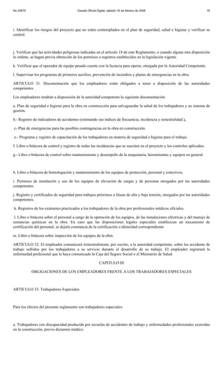 No 25979                                 Gaceta Oficial Digital, sábado 16 de febrero de 2008                                  19




i. Identificar los riesgos del proyecto que no estén contemplados en el plan de seguridad, salud e higiene y verificar su
control.



j. Verificar que las actividades peligrosas indicadas en el artículo 18 de este Reglamento, o cuando alguna otra disposición
lo ordene, se hagan previa obtención de los permisos o registros establecidos en la legislación vigente.

k. Verificar que el operador de equipo pesado cuente con la licencia para operar, otorgada por la Autoridad Competente.

l. Supervisar los programas de primeros auxilios, prevención de incendios y planes de emergencias en la obra.

ARTICULO 31. Documentación que los empleadores están obligados a tener a disposición de las autoridades
competentes.

Los empleadores tendrán a disposición de la autoridad competente la siguiente documentación:

a. Plan de seguridad e higiene para la obra en construcción para salvaguardar la salud de los trabajadores y su sistema de
gestión.

b.- Registro de indicadores de accidentes (estimando sus índices de frecuencia, incidencia y siniestralidad.),

c- Plan de emergencias para las posibles contingencias en la obra en construcción.

e.- Programa y registro de capacitación de los trabajadores en materia de seguridad e higiene para el trabajo.

f. Libro o bitácora de control y registro de todas las incidencias que se susciten en el proyecto y los controles aplicados.

g.- Libro o bitácora de control sobre mantenimiento y desempeño de la maquinaria, herramientas y equipos en general



h. Libro o bitácora de homologación y mantenimiento de los equipos de protección, personal y colectivos.

i. Permisos de instalación y uso de los equipos de elevación de cargas y de personas otorgados por las autoridades
competentes.

j. Registro y certificados de seguridad para trabajos próximos a líneas de alta y baja tensión, otorgados por las autoridades
competentes.

k. Registros de los exámenes practicados a los trabajadores de la obra por profesionales médicos oficiales.

 l. Libro o bitácora sobre el personal a cargo de la operación de los equipos, de las instalaciones eléctricas y del manejo de
sustancias químicas en la obra. En caso que las disposiciones legales especiales establezcan un mecanismo de
certificación del personal, se dejará constancia de la certificación o idoneidad correspondiente

m. Libro o bitácora sobre inspección de los equipos de la obra.

ARTICULO 32. El empleador comunicará trimestralmente, por escrito, a la autoridad competente, sobre los accidente de
trabajo sufridos por los trabajadores a su servicio durante el desarrollo de su trabajo. El empleador registrará la
enfermedad profesional que le haya comunicado la Caja del Seguro Social o el Ministerio de Salud.

                                                         CAPITULO III

           OBLIGACIONES DE LOS EMPLEADORES FRENTE A LOS TRABAJADORES ESPECIALES



ARTICULO 33. Trabajadores Especiales.



Para los efectos del presente reglamento son trabajadores especiales:



a. Trabajadores con discapacidad producida por secuelas de accidentes de trabajo y enfermedades profesionales ocurridas
en la construcción, previo dictamen médico.
 