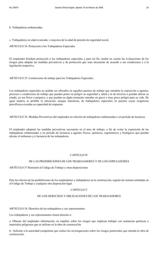 No 25979                                Gaceta Oficial Digital, sábado 16 de febrero de 2008                             20




b. Trabajadoras embarazadas.



c. Trabajadores en edad avanzada. o mayores de la edad de pensión de seguridad social.

ARTICULO 34. Protección a los Trabajadores Especiales



El empleador brindará protección a los trabajadores especiales y para tal fin, tendrá en cuenta las evaluaciones de los
riesgos para adoptar las medidas preventivas y de protección que sean necesarias de acuerdo a sus condiciones y a la
legislación respectiva.



ARTICULO 35. Limitaciones de trabajo para los Trabajadores Especiales



Los trabajadores especiales no podrán ser ubicados en aquellos puestos de trabajo que entrañen la exposición a agentes,
procesos o condiciones de trabajo que puedan poner en peligro su seguridad y salud y la de terceros o puedan alterar su
estado, ya sea físico o psíquico, o que puedan en algún momento entrañar un grave o muy grave peligro para su vida. De
igual manera se prohíbe la ubicación, aunque transitoria, de trabajadores especiales en puestos cuyas exigencias
psicofísicas excedan su capacidad de respuesta.



ARTICULO 36. Medidas Preventivas del empleador en relación de trabajadoras embarazadas o en período de lactancia.



El empleador adoptará las medidas preventivas necesarias en el área de trabajo, a fin de evitar la exposición de las
trabajadoras embarazadas o en período de lactancia a agentes físicos, químicos, ergonómicos y biológicos que puedan
afectar el embarazo y/o lactancia de las trabajadoras.




                                                        CAPITULO IV

                 DE LAS PROHIBICIONES DE LOS TRABAJADORES Y DE LOS EMPLEADORES

ARTÍCULO 37 Remisión al Código de Trabajo y otras disposiciones



Para los efectos de las prohibiciones de los empleadores y trabajadores en la construcción, regirán las normas señaladas en
el Código de Trabajo y cualquier otra disposición legal.

                                                        CAPITULO V

                        DE LOS DERECHOS Y OBLIGACIONES DE LOS TRABAJADORES



ARTICULO 38. Derechos de los trabajadores y sus representantes

Los trabajadores y sus representantes tienen derecho a:

a. Obtener del empleador información, en español, sobre los riesgos que implican trabajar con sustancias químicas y
materiales peligrosos que se utilizan en la obra de construcción

b.- Solicitar a la autoridad competente que realice las investigaciones sobre los riesgos potenciales que entraña la obra de
construcción.
 