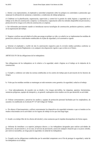 No 25979                                Gaceta Oficial Digital, sábado 16 de febrero de 2008                               21




c. Alertar a sus representantes, al empleador y autoridad competente sobre los peligros no controlados o potenciales que
surjan por la utilización de sustancias y materiales y condiciones de trabajo peligrosas.

d. Colaborar en la planificación, organización, supervisión y control de la gestión de salud, higiene y seguridad en el
trabajo en la obra de construcción o empresa. La formación y capacitación sobre los métodos disponibles de prevención y
protección de los riesgos en la obra de construcción y/o empresa.

e. Ser informados previamente cuando se introduzcan nuevas tecnologías de construcción, productos químicos, cambios
en la organización del trabajo.



f-. Negarse a realizar una actividad en la obra que ponga en peligro su vida y su salud si no se implementan las medidas de
protección colectivas o individuales establecidas en el plan de seguridad y en la normativa vigente.



g. Solicitar al empleador y recibir de éste la autorización respectiva para la revisión médica periódica conforme se
establece en el presente Reglamento o en cualquier otra disposición vigente o que se dicte en el futuro.



ARTICULO 39. De las obligaciones de los trabajadores



Son obligaciones de los trabajadores en lo relativo a la seguridad, salud e higiene en el trabajo en la industria de la
construcción:



a.- Cumplir y colaborar con todas las normas establecidas en los centros de trabajo para la prevención de los factores de
riesgos.



b.- Velar que las medidas emitidas se mantengan en todo momento como garantía a la seguridad y salud en el trabajo.



c. - Usar adecuadamente, de acuerdo con su diseño y los riesgos previsibles, las máquinas, aparatos, herramientas,
sustancias peligrosas, equipos de transporte y, en general, cualesquiera otros medios con los que desarrolle su actividad.



d.- Utilizar correctamente y preservar los medios y equipos de protección personal facilitados por los empleadores, de
acuerdo a lo establecido en el artículo Nº 127 del Código de Trabajo.



e.- No alterar el funcionamiento y utilizar correctamente los dispositivos de seguridad existentes o que se instalen en los
medios relacionados con la actividad o en los lugares de trabajo en los que ésta tenga lugar.



f.- Acudir a su trabajo libre de los efectos del alcohol y otras sustancias que le impidan desempeñarse de forma segura.



g.- Informar de inmediato a su superior jerárquico directo y a los trabajadores designados para realizar actividades de
protección y de prevención o, en su caso, al servicio de prevención, acerca de cualquier situación que a su juicio entrañe,
por motivos razonables, un riesgo para la seguridad y la salud de los trabajadores.



h.- Cumplir con las obligaciones establecidas por la autoridad competente con el fin de proteger la seguridad y salud de
los trabajadores en el trabajo.
 