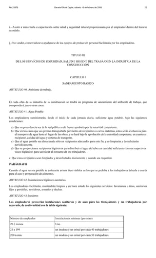 No 25979                                Gaceta Oficial Digital, sábado 16 de febrero de 2008                              22




i.- Asistir a toda charla o capacitación sobre salud y seguridad laboral proporcionada por el empleador dentro del horario
acordado.



j.- No vender, comercializar o apoderarse de los equipos de protección personal facilitados por los empleadores.



                                                          TITULO III

     DE LOS SERVICIOS DE SEGURIDAD, SALUD E HIGIENE DEL TRABAJO EN LA INDUSTRIA DE LA
                                      CONSTRUCCIÓN



                                                         CAPITULO I

                                                SANEAMIENTO BASICO

ARTICULO 40. Ambiente de trabajo.



En toda obra de la industria de la construcción se tendrá un programa de saneamiento del ambiente de trabajo, que
comprenderá, entre otras cosas:

ARTICULO 41. Agua Potable

Los empleadores suministrarán, desde el inicio de cada jornada diaria, suficiente agua potable, bajo las siguientes
condiciones:

 a) Que su procedencia sea de la red pública o de fuente aprobada por la autoridad competente.
 b) Que en los casos que sea preciso transportarla por medio de recipientes o carros cisternas, éstos serán exclusivos para
    el transporte de agua hasta el lugar de las obras, y se hará bajo la aprobación de la autoridad competente, en cuanto al
    recipiente, calidad del agua y sistema de transporte.
 c) Que el agua potable sea almacenada sólo en recipientes adecuados para este fin, y se limpiarán y desinfectarán
    periódicamente.
 d) Que se proporcionen recipientes higiénicos para distribuir el agua de beber en cantidad suficiente con sus respectivos
    vasos higiénicos para satisfacer el consumo de los trabajadores.

e. Que estos recipientes sean limpiados y desinfectados diariamente o cuando sea requerido.

PARÁGRAFO

Cuando el agua no sea potable se colocarán avisos bien visibles en los que se prohíba a los trabajadores beberla o usarla
para el aseo y preparación de alimentos.

ARTICULO 42. Instalaciones higiénico-sanitarias.

Los empleadores facilitarán, mantendrán limpios y en buen estado los siguientes servicios: lavamanos o tinas, sanitarios
fijos y portátiles, vestidores, armarios y duchas.

ARTICULO 43. Inodoros

Los empleadores proveerán instalaciones sanitarias y de aseo para los trabajadores y las trabajadoras por
separado, de conformidad con la tabla siguiente:



Número de empleados                      Instalaciones mínimas (por sexo)
20 ó menos                               Uno
21 a 199                                 un inodoro y un orinal por cada 40 trabajadores
200 ó más                                un inodoro y un orinal por cada 50 trabajadores
 