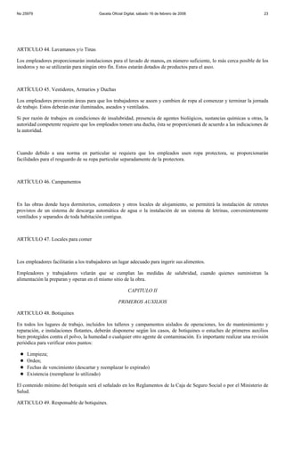 No 25979                                Gaceta Oficial Digital, sábado 16 de febrero de 2008                           23




ARTICULO 44. Lavamanos y/o Tinas

Los empleadores proporcionarán instalaciones para el lavado de manos, en número suficiente, lo más cerca posible de los
inodoros y no se utilizarán para ningún otro fín. Estos estarán dotados de productos para el aseo.



ARTÍCULO 45. Vestidores, Armarios y Duchas

Los empleadores proveerán áreas para que los trabajadores se aseen y cambien de ropa al comenzar y terminar la jornada
de trabajo. Estos deberán estar iluminados, aseados y ventilados.

Si por razón de trabajos en condiciones de insalubridad, presencia de agentes biológicos, sustancias químicas u otras, la
autoridad competente requiere que los empleados tomen una ducha, ésta se proporcionará de acuerdo a las indicaciones de
la autoridad.



Cuando debido a una norma en particular se requiera que los empleados usen ropa protectora, se proporcionarán
facilidades para el resguardo de su ropa particular separadamente de la protectora.



ARTÍCULO 46. Campamentos



En las obras donde haya dormitorios, comedores y otros locales de alojamiento, se permitirá la instalación de retretes
provistos de un sistema de descarga automática de agua o la instalación de un sistema de letrinas, convenientemente
ventilados y separados de toda habitación contigua.



ARTÍCULO 47. Locales para comer



Los empleadores facilitarán a los trabajadores un lugar adecuado para ingerir sus alimentos.

Empleadores y trabajadores velarán que se cumplan las medidas de salubridad, cuando quienes suministran la
alimentación la preparan y operan en el mismo sitio de la obra.

                                                         CAPITULO II

                                                   PRIMEROS AUXILIOS

ARTICULO 48. Botiquines

En todos los lugares de trabajo, incluidos los talleres y campamentos aislados de operaciones, los de mantenimiento y
reparación, e instalaciones flotantes, deberán disponerse según los casos, de botiquines o estuches de primeros auxilios
bien protegidos contra el polvo, la humedad o cualquier otro agente de contaminación. Es importante realizar una revisión
periódica para verificar estos puntos:

     Limpieza;
     Orden;
     Fechas de vencimiento (descartar y reemplazar lo expirado)
     Existencia (reemplazar lo utilizado)

El contenido mínimo del botiquín será el señalado en los Reglamentos de la Caja de Seguro Social o por el Ministerio de
Salud.

ARTICULO 49. Responsable de botiquines.
 