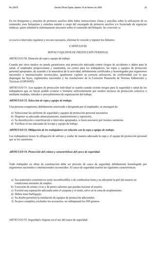 No 25979                                  Gaceta Oficial Digital, sábado 16 de febrero de 2008                        24




En los botiquines y estuches de primeros auxilios debe haber instrucciones claras y sencillas sobre la utilización de su
contenido; esos botiquines y estuches estarán a cargo del encargado de primeros auxilios y/o licenciado de urgencias
médicas, quien señalará lo mínimamente necesario sobre el contenido del botiquín. Su contenido se



revisará a intervalos regulares y en caso necesario, eliminar lo vencido y reponer los faltantes.

                                                          CAPITULO III

                                    ROPAS Y EQUIPOS DE PROTECCIÓN PERSONAL

ARTICULO 50. Dotación de ropa y equipo de trabajo.

Cuando por otros medios no pueda garantizarse una protección adecuada contra riesgos de accidentes o daños para la
salud, el empleador proporcionará y mantendrá, sin costos para los trabajadores, las ropas y equipos de protección
personal apropiados, de acuerdo a la naturaleza de la actividad, debidamente certificados y homologados por organismos
nacionales e internacionales reconocidos, igualmente vigilará su correcta utilización, de conformidad con lo que
dispongan las leyes, reglamentos nacionales y las resoluciones de la Comisión Panameña de Normas Industriales y
Técnicas (COPANIT).

ARTICULO 51. Los equipos de protección individual se usarán cuando existan riesgos para la seguridad o salud de los
trabajadores que no hayan podido evitarse o limitarse suficientemente por medios técnicos de protección colectiva o
mediante medidas, métodos o procedimientos de organización del trabajo.

ARTICULO 52. Selección de ropa y equipo de trabajo.

Una persona competente, debidamente autorizada o designada por el empleador, se encargará de:

 a)   Seleccionar las uniforme de seguridad y equipos de protección personal necesarios.
 b)   Disponer su adecuado almacenamiento, mantenimiento y reposición,
 c)   Su desinfección o esterilización a intervalos apropiados, si fuera necesario por razones sanitarias.
 d)   Verificar el uso adecuado de la ropa y equipo de trabajo.

ARTICULO 53. Obligación de los trabajadores en relación con la ropa y equipo de trabajo.

Los trabajadores tienen la obligación de utilizar y cuidar de manera adecuada la ropa y el equipo de protección personal
que se les suministre.



ARTICULO 54. Protección del cráneo y características del casco de seguridad.



Todo trabajador en obras de construcción debe ser provisto de casco de seguridad, debidamente homologado por
organismos nacionales e internacionales reconocidos. El casco de seguridad reunirá las siguientes características:



 a) Sus materiales constitutivos serán incombustibles o de combustión lenta y no afectarán la piel del usuario en
    condiciones normales de empleo.
 b) Carecerán de aristas vivas y de partes salientes que puedan lesionar al usuario.
 c) Existirá una separación adecuada entre el casquete y el arnés, salvo en la zona de acoplamiento.
 d) Deben tener barbiquejo.
 e) Su diseño permitirá la instalación de equipos de protección adicionales.
 f) Su peso completo, excluidos los accesorios, no sobrepasará los 450 gramos.




ARTICULO 55. Seguridad e higiene en el uso del casco de seguridad.
 
