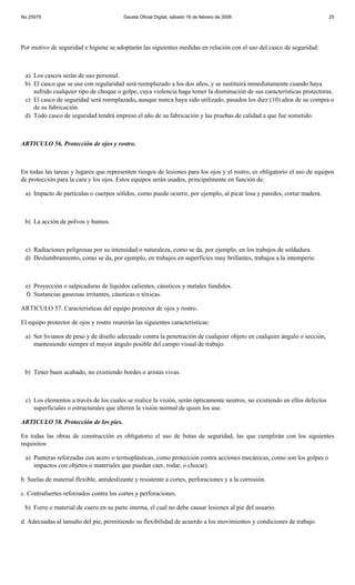 No 25979                                  Gaceta Oficial Digital, sábado 16 de febrero de 2008                              25




Por motivo de seguridad e higiene se adoptarán las siguientes medidas en relación con el uso del casco de seguridad:



 a) Los cascos serán de uso personal.
 b) El casco que se use con regularidad será reemplazado a los dos años, y se sustituirá inmediatamente cuando haya
    sufrido cualquier tipo de choque o golpe, cuya violencia haga temer la disminución de sus características protectoras.
 c) El casco de seguridad será reemplazado, aunque nunca haya sido utilizado, pasados los diez (10) años de su compra o
    de su fabricación.
 d) Todo casco de seguridad tendrá impreso el año de su fabricación y las pruebas de calidad a que fue sometido.



ARTICULO 56. Protección de ojos y rostro.



En todas las tareas y lugares que representen riesgos de lesiones para los ojos y el rostro, es obligatorio el uso de equipos
de protección para la cara y los ojos. Estos equipos serán usados, principalmente en función de:

 a) Impacto de partículas o cuerpos sólidos, como puede ocurrir, por ejemplo, al picar losa y paredes, cortar madera.



 b) La acción de polvos y humos.



 c) Radiaciones peligrosas por su intensidad o naturaleza, como se da, por ejemplo, en los trabajos de soldadura.
 d) Deslumbramiento, como se da, por ejemplo, en trabajos en superficies muy brillantes, trabajos a la intemperie.



 e) Proyección o salpicaduras de líquidos calientes, cáusticos y metales fundidos.
 f) Sustancias gaseosas irritantes, cáusticas o tóxicas.

ARTICULO 57. Características del equipo protector de ojos y rostro.

El equipo protector de ojos y rostro reunirán las siguientes características:

 a) Ser livianos de peso y de diseño adecuado contra la penetración de cualquier objeto en cualquier ángulo o sección,
    manteniendo siempre el mayor ángulo posible del campo visual de trabajo.



 b) Tener buen acabado, no existiendo bordes o aristas vivas.



 c) Los elementos a través de los cuales se realice la visión, serán ópticamente neutros, no existiendo en ellos defectos
    superficiales o estructurales que alteren la visión normal de quien los use.

ARTICULO 58. Protección de los pies.

En todas las obras de construcción es obligatorio el uso de botas de seguridad, las que cumplirán con los siguientes
requisitos:

 a) Punteras reforzadas con acero o termoplásticas, como protección contra acciones mecánicas, como son los golpes o
    impactos con objetos o materiales que puedan caer, rodar, o chocar).

b. Suelas de material flexible, antideslizante y resistente a cortes, perforaciones y a la corrosión.

c. Contrafuertes reforzados contra los cortes y perforaciones.

 b) Forro o material de cuero en su parte interna, el cual no debe causar lesiones al pie del usuario.

d. Adecuadas al tamaño del pie, permitiendo su flexibilidad de acuerdo a los movimientos y condiciones de trabajo.
 