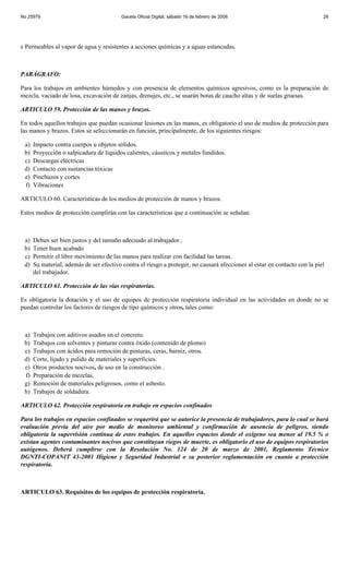 No 25979                                  Gaceta Oficial Digital, sábado 16 de febrero de 2008                              26




e Permeables al vapor de agua y resistentes a acciones químicas y a aguas estancadas.



PARÁGRAFO:

Para los trabajos en ambientes húmedos y con presencia de elementos químicos agresivos, como es la preparación de
mezcla, vaciado de losa, excavación de zanjas, drenajes, etc., se usarán botas de caucho altas y de suelas gruesas.

ARTICULO 59. Protección de las manos y brazos.

En todos aquellos trabajos que puedan ocasionar lesiones en las manos, es obligatorio el uso de medios de protección para
las manos y brazos. Estos se seleccionarán en función, principalmente, de los siguientes riesgos:

 a)   Impacto contra cuerpos u objetos sólidos.
 b)   Proyección o salpicadura de líquidos calientes, cáusticos y metales fundidos.
 c)   Descargas eléctricas
 d)   Contacto con sustancias tóxicas
 e)   Pinchazos y cortes
 f)   Vibraciones

ARTICULO 60. Características de los medios de protección de manos y brazos.

Estos medios de protección cumplirán con las características que a continuación se señalan:



 a)   Deben ser bien justos y del tamaño adecuado al trabajador..
 b)   Tener buen acabado
 c)   Permitir el libre movimiento de las manos para realizar con facilidad las tareas.
 d)   Su material, además de ser efectivo contra el riesgo a proteger, no causará afecciones al estar en contacto con la piel
      del trabajador.

ARTICULO 61. Protección de las vías respiratorias.

Es obligatoria la dotación y el uso de equipos de protección respiratoria individual en las actividades en donde no se
puedan controlar los factores de riesgos de tipo químicos y otros, tales como:



 a)   Trabajos con aditivos usados en el concreto.
 b)   Trabajos con solventes y pinturas contra óxido (contenido de plomo)
 c)   Trabajos con ácidos para remoción de pinturas, ceras, barniz, otros.
 d)   Corte, lijado y pulido de materiales y superficies.
 e)   Otros productos nocivos, de uso en la construcción .
 f)   Preparación de mezclas.
 g)   Remoción de materiales peligrosos, como el asbesto.
 h)   Trabajos de soldadura.

ARTICULO 62. Protección respiratoria en trabajo en espacios confinados

Para los trabajos en espacios confinados se requerirá que se autorice la presencia de trabajadores, para lo cual se hará
evaluación previa del aire por medio de monitoreo ambiental y confirmación de ausencia de peligros, siendo
obligatoria la supervisión continua de estos trabajos. En aquellos espacios donde el oxígeno sea menor al 19.5 % o
existan agentes contaminantes nocivos que constituyan riegos de muerte, es obligatorio el uso de equipos respiratorios
autógenos. Deberá cumplirse con la Resolución No. 124 de 20 de marzo de 2001, Reglamento Técnico
DGNTI-COPANIT 43-2001 Higiene y Seguridad Industrial o su posterior reglamentación en cuanto a protección
respiratoria.



ARTICULO 63. Requisitos de los equipos de protección respiratoria.
 