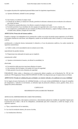 No 25979                                  Gaceta Oficial Digital, sábado 16 de febrero de 2008                              27




Los equipos de protección respiratoria personal deben reunir los siguientes requerimientos:

 a) Ajustarse fácilmente, aislando la zona a proteger.



 b) Ser livianos y no obstruir el campo visual
 c) El diseño de sus filtros y/o número de válvulas, permitirá el suficiente volumen de aire en relación a los esfuerzos
    que exijan las tareas.
 d) El material no causará afecciones a los obreros o usuario al contacto con la piel.
 e) Su diseño permitirá el uso simultáneo de otros equipos de seguridad, tales como el casco, orejeras, etc.
 f) Los compresores y purificadores de aire contarán con filtros de alta eficiencia y, según el trabajo a realizar, serán
    revisados antes, durante y después de la actividad.

ARTICULO 64. Protección del sistema auditivo.

Cuando se exponga a los trabajadores de la construcción a ruidos con niveles de presión sonora superiores a los 85 dB A,
en jornadas continuas de ocho horas, será obligatoria, cuando no sea factible actuar sobre la fuente y/o vía de transmisión
y previa

corroboración y evaluación técnica instrumental, la dotación y el uso de protectores auditivos, los cuales reunirán las
siguientes características:

 a) Cubrir o aislar, sin la necesidad de estar en contacto con el oído,

especialmente las paredes internas.

 b) Proporcionar tono adecuado de manera que no impida la

comunicación verbal.

 c) Ajustarse correctamente al usuario, sin afectar la comodidad y la

efectividad.

 d) Su material no debe provocar reacciones alérgicas al usuario.
 e) Ser resistente, fácil de limpiar y de instalar en el casco de seguridad.
 f) Debe permitir el uso de otros elementos de seguridad.

PARAGRAFO. Sobre ruidos y vibraciones en la construcción deberá cumplirse con la Resolución No. 505 de 6 de
octubre de 1999, Reglamento Técnico DGNTI-COPANIT 45-2000 o las disposiciones que al respecto dicte en el futuro.

ARTICULO 65. Prendas de señalización para actividades con tránsito vehicular y los ambientes de escasa visibilidad

En los lugares de poca iluminación, de visibilidad limitada, y en los que existan probabilidades de riesgos de atropellos
por maquinarias y vehículos en movimiento, se utilizarán ropas de protección (chalecos, cascos, guantes, botas, etc.) y
equipos de colores reflectantes.

                                                          CAPITULO IV

                                      SEGURIDAD EN LOS LUGARES DE TRABAJO



ARTICULO 66. DISPOSICIONES DE CARÁCTER GENERAL

Desde el inicio del proyecto, toda empresa constructora y subcontratistas aplicará las medidas de seguridad e higiene para
la protección de la salud y vida de los trabajadores, considerando para ello la detección y control de riesgos, en los
siguientes aspectos:

a.- Tipo y características de los materiales,

b.- Las vías de circulación interna y de acceso a la obra,

c.- Las instalaciones eléctricas,
 