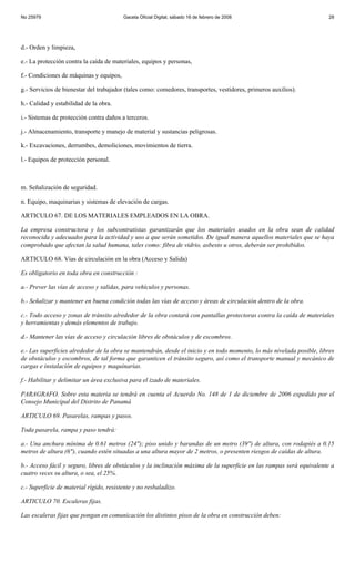 No 25979                                 Gaceta Oficial Digital, sábado 16 de febrero de 2008                          28




d.- Orden y limpieza,

e.- La protección contra la caída de materiales, equipos y personas,

f.- Condiciones de máquinas y equipos,

g.- Servicios de bienestar del trabajador (tales como: comedores, transportes, vestidores, primeros auxilios).

h.- Calidad y estabilidad de la obra.

i.- Sistemas de protección contra daños a terceros.

j.- Almacenamiento, transporte y manejo de material y sustancias peligrosas.

k.- Excavaciones, derrumbes, demoliciones, movimientos de tierra.

l.- Equipos de protección personal.



m. Señalización de seguridad.

n. Equipo, maquinarias y sistemas de elevación de cargas.

ARTICULO 67. DE LOS MATERIALES EMPLEADOS EN LA OBRA.

La empresa constructora y los subcontratistas garantizarán que los materiales usados en la obra sean de calidad
reconocida y adecuados para la actividad y uso a que serán sometidos. De igual manera aquellos materiales que se haya
comprobado que afectan la salud humana, tales como: fibra de vidrio, asbesto u otros, deberán ser prohibidos.

ARTICULO 68. Vías de circulación en la obra (Acceso y Salida)

Es obligatorio en toda obra en construcción :

a.- Prever las vías de acceso y salidas, para vehículos y personas.

b.- Señalizar y mantener en buena condición todas las vías de acceso y áreas de circulación dentro de la obra.

c.- Todo acceso y zonas de tránsito alrededor de la obra contará con pantallas protectoras contra la caída de materiales
y herramientas y demás elementos de trabajo.

d.- Mantener las vías de acceso y circulación libres de obstáculos y de escombros.

e.- Las superficies alrededor de la obra se mantendrán, desde el inicio y en todo momento, lo más nivelada posible, libres
de obstáculos y escombros, de tal forma que garanticen el tránsito seguro, así como el transporte manual y mecánico de
cargas e instalación de equipos y maquinarias.

f.- Habilitar y delimitar un área exclusiva para el izado de materiales.

PARAGRAFO. Sobre esta materia se tendrá en cuenta el Acuerdo No. 148 de 1 de diciembre de 2006 expedido por el
Consejo Municipal del Distrito de Panamá

ARTICULO 69. Pasarelas, rampas y pasos.

Toda pasarela, rampa y paso tendrá:

a.- Una anchura mínima de 0.61 metros (24"); piso unido y barandas de un metro (39") de altura, con rodapiés a 0.15
metros de altura (6"), cuando estén situadas a una altura mayor de 2 metros, o presenten riesgos de caídas de altura.

b.- Acceso fácil y seguro, libres de obstáculos y la inclinación máxima de la superficie en las rampas será equivalente a
cuatro veces su altura, o sea, el 25%.

c.- Superficie de material rígido, resistente y no resbaladizo.

ARTICULO 70. Escaleras fijas.

Las escaleras fijas que pongan en comunicación los distintos pisos de la obra en construcción deben:
 