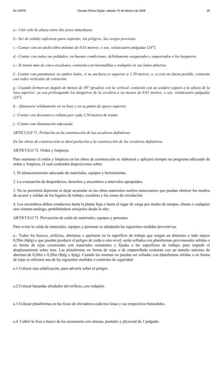 No 25979                                 Gaceta Oficial Digital, sábado 16 de febrero de 2008                           29




a.- Unir sólo la altura entre dos pisos inmediatos.

b.- Ser de solidez suficiente para soportar, sin peligros, las cargas previstas.

c.- Contar con un ancho libre mínimo de 0.61 metros, o sea, veinticuatro pulgadas (24").

d.- Contar con todos sus peldaños, en buenas condiciones, debidamente asegurados y empotrados a los largueros.

e.- Si tienen más de cinco escalones, contarán con barandillas y rodapiés en sus lados abiertos.

f.- Contar con pasamanos en ambos lados, si su anchura es superior a 1.20 metros, o, si esto no fuera posible, contarán
con redes verticales de retención.

g.- Cuando formen un ángulo de menos de 30° (grados) con la vertical, contarán con un asidero seguro a la altura de la
losa superior, ya sea prolongando los largueros de la escalera a no menos de 0.61 metros, o sea, veinticuatro pulgadas
(24").

h.- Afianzarse sólidamente en su base y en su punto de apoyo superior.

i.- Contar con descanso o rellano por cada 3.50 metros de tramo.

j.- Contar con iluminación adecuada.

ARTICULO 71. Prelación en la construcción de las escaleras definitivas.

En las obras de construcción se dará prelación a la construcción de las escaleras definitivas.

ARTICULO 72. Orden y limpieza.

Para mantener el orden y limpieza en las obras de construcción se elaborará y aplicará siempre un programa adecuado de
orden y limpieza, el cual contendrá disposiciones sobre:

1. El almacenamiento adecuado de materiales, equipos y herramientas.

2. La evacuación de desperdicios, desechos y escombros a intervalos apropiados.

3. No se permitirá depositar ni dejar acumular en las obras materiales sueltos innecesarios que puedan obstruir los medios
de acceso y salidas de los lugares de trabajo, escaleras y las zonas de circulación.

4. Los escombros deben conducirse hasta la planta baja o hasta el lugar de carga por medio de rampas, chutas o cualquier
otro sistema análogo, prohibiéndose arrojarlos desde lo alto.

ARTICULO 73. Prevención de caída de materiales, equipos y personas.

Para evitar la caída de materiales, equipos y personas se adoptarán las siguientes medidas preventivas:

a.- Todos los huecos, orificios, aberturas o aperturas en la superficie de trabajo que tengan un diámetro o lado mayor
0,20m (8plg) o que puedan producir el peligro de caída a otro nivel, serán sellados con plataformas provisionales sólidas o
en forma de rejas construidas con materiales resistentes y fijadas a las superficies de trabajo, para impedir el
desplazamiento sobre ésta. Las plataformas en forma de rejas o de emparrillado contarán con un tamaño máximo de
abertura de 0,20m x 0,20m (8plg x 8plg). Cuando las mismas no puedan ser selladas con plataformas sólidas o en forma
de rejas se utilizará una de las siguientes medidas o controles de seguridad:

a.1 Colocar una señalización, para advertir sobre el peligro.



a.2 Colocar barandas alrededor del orificio, con rodapiés.



a.3 Colocar plataformas en las fosas de elevadores cada tres losas y sus respectivos barandales.



a.4. Cubrir la fosa o hueco de los ascensores con alumas, puntales y plywood de 1 pulgada.
 