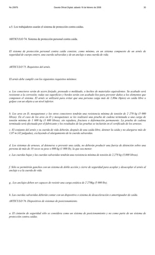 No 25979                                Gaceta Oficial Digital, sábado 16 de febrero de 2008                           30




a.5. Los trabajadores usarán el sistema de protección contra caídas.



ARTICULO 74. Sistema de protección personal contra caída.



El sistema de protección personal contra caída consiste, como mínimo, en un sistema compuesto de un arnés de
seguridad de cuerpo entero, una cuerda salvavidas y de un anclaje o una cuerda de vida.



ARTICULO 75. Requisitos del arnés.



El arnés debe cumplir con los siguientes requisitos mínimos:



a. Los conectores serán de acero forjado, prensado o moldeado, o hechos de materiales equivalentes. Su acabado será
resistente a la corrosión; todas sus superficies y bordes serán con acabado liso para prevenir daños a los elementos que
componen el sistema. El arnés se utilizará para evitar que una persona caiga más de 1,80m (6pies) en caída libre o
golpee con un objeto a un nivel inferior.



b. Los aros en D, mosquetones y los otros conectores tendrán una resistencia mínima de tensión de 2 270 kg (5 000
libras). En el caso de los aros en D y mosquetones se les realizará una prueba de cadena terminada a una carga de
tensión mínima de 1 600 kg (3 600 libras), sin rajadura, fractura o deformación permanente. La prueba de cadena
terminada será efectuada por el fabricante y los resultados de las pruebas se incluirán en el certificado de los arneses.

c. El conjunto del arnés y su cuerda de vida deberán, después de una caída libre, detener la caída y no alargarse más de
1,07 m (42 pulgadas), excluyendo el alargamiento de la cuerda salvavidas.



d. Los sistemas de arneses, al detenerse o prevenir una caída, no deberán producir una fuerza de detención sobre una
persona de más de 10 veces su peso o 800 kg (1 800 lb), la que sea menor.

e. Las cuerdas bajas y las cuerdas salvavidas tendrán una resistencia mínima de tensión de 2,270 kg (5,000 libras).



f. Sólo se permitirán ganchos con un sistema de doble acción y cierre de seguridad para acoplar y desacoplar el arnés al
anclaje o a la cuerda de vida.



g.. Los anclajes deben ser capaces de resistir una carga estática de 2 270kg (5 000 lbs).



h. Las cuerdas salvavidas deberán contar con un dispositivo o sistema de desaceleración o amortiguador de caída.

ARTICULO 76. Dispositivos de sistemas de posicionamiento.



a. El cinturón de seguridad sólo se considera como un sistema de posicionamiento y no como parte de un sistema de
protección contra caídas.
 