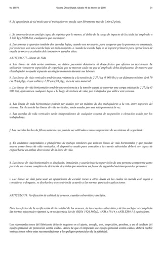 No 25979                               Gaceta Oficial Digital, sábado 16 de febrero de 2008                            31




b. Se aparejarán de tal modo que el trabajador no pueda caer libremente más de 0,6m (2 pies);



c. Se amarrarán a un anclaje capaz de soportar por lo menos, el doble de la carga de impacto de la caída del empleado o
1 360 kg (3 000 lbs), cualquiera que sea mayor.

d. Los arneses y aparejos tendrán dos cuerdas bajas, cuando sea necesario, para asegurar que la persona sea amarrada,
por lo menos, con una cuerda baja en todo momento, o cuando la cuerda baja es el soporte primario para operaciones de
escala de rocas y acabados del concreto en paredes altas.

ARTICULO 77. Líneas de Vida

a. Las líneas de vida serán continuas, no deben presentar deterioros ni desperfectos que afecten su resistencia. Se
utilizarán conectores especiales de seguridad que se muevan cada vez que el empleado deba desplazarse, de manera que
el trabajador no quede expuesto en ningún momento durante sus labores.

b. Las líneas de vida verticales tendrán una resistencia a la tensión de 2 273 kg (5 000 lbs) y un diámetro mínimo de 0,79
cm (5/16 plg), si son cables y 1,59 cm (5/8 plg), si es de otro material.

c. Las líneas de vida horizontales tendrán una resistencia a la tensión capaz de soportar una carga estática de 2 273kg (5
000 lbs), aplicada en cualquier lugar a lo largo de la línea de vida, por trabajador que utilice este sistema.



d. Las líneas de vida horizontales podrán ser usadas por un máximo de dos trabajadores a la vez, entre soportes del
sistema. En el caso de las líneas de vida verticales, serán usadas por una sola persona a la vez.

e. Las cuerdas de vida verticales serán independientes de cualquier sistema de suspensión o elevación usado por los
trabajadores.



f. Las cuerdas hechas de fibras naturales no podrán ser utilizadas como componentes de un sistema de seguridad.



g. En andamios suspendidos o plataformas de trabajo similares que utilicen líneas de vida horizontales y que puedan
usarse como líneas de vida verticales, el dispositivo usado para conexión a la cuerda salvavidas deberá ser capaz de
engancharse en ambas direcciones de la línea de vida.



h. Las líneas de vida horizontales se diseñarán, instalarán, y usarán bajo la supervisión de una persona competente como
parte de un sistema completo de detención de caídas que mantiene un factor de seguridad máximo para dos personas.



i. Las líneas de vida para usar en operaciones de escalar rocas u otras áreas en las cuales la cuerda esté sujeta a
cortaduras o desgaste, se diseñarán y construirán de acuerdo a las normas para tales aplicaciones.



ARTICULO 78. Verificación de calidad de arneses, cuerdas salvavidas y anclajes,



Para los efectos de la verificación de la calidad de los arneses, de las cuerdas salvavidas y de los anclajes se cumplirán
las normas nacionales vigentes o, en su ausencia, las de OSHA 1926.502(d), ANSI A10.14 y ANSI Z359.1 ó equivalente.



Las recomendaciones del fabricante deberán seguirse en el ajuste, arreglo, uso, inspección, pruebas, y en el cuidado del
equipo personal de protección contra caídas. Antes de que el empleado use equipo personal contra caídas, deberá recibir
instrucciones sobre estas recomendaciones y los peligros potenciales de la actividad.
 