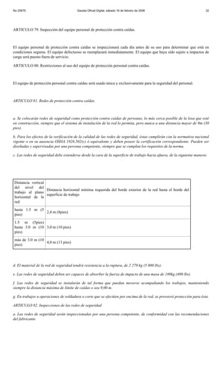 No 25979                                Gaceta Oficial Digital, sábado 16 de febrero de 2008                            32




ARTICULO 79. Inspección del equipo personal de protección contra caídas.



El equipo personal de protección contra caídas se inspeccionará cada día antes de su uso para determinar que está en
condiciones seguras. El equipo defectuoso se reemplazará inmediatamente. El equipo que haya sido sujeto a impactos de
carga será puesto fuera de servicio.

ARTICULO 80. Restricciones al uso del equipo de protección personal contra caídas.



El equipo de protección personal contra caídas será usado única y exclusivamente para la seguridad del personal.



ARTICULO 81. Redes de protección contra caídas.



a. Se colocarán redes de seguridad como protección contra caídas de personas, lo más cerca posible de la losa que esté
en construcción, siempre que el sistema de instalación de la red lo permita, pero nunca a una distancia mayor de 9m (30
pies).

b. Para los efectos de la verificación de la calidad de las redes de seguridad, éstas cumplirán con la normativa nacional
vigente o en su ausencia OSHA 1926.502(c) ó equivalente y deben poseer la certificación correspondiente. Pueden ser
diseñadas y supervisadas por una persona competente, siempre que se cumplan los requisitos de la norma.

c. Las redes de seguridad debe extenderse desde la cara de la superficie de trabajo hacia afuera, de la siguiente manera:




Distancia vertical
del nivel del
                   Distancia horizontal mínima requerida del borde exterior de la red hasta el borde del
trabajo al plano
                   superficie de trabajo
horizontal de la
red
hasta 1.5 m (5
               2,4 m (8pies)
pies)
1.5 m (5pies)
hasta 3.0 m (10 3,0 m (10 pies)
pies)
más de 3.0 m (10
                 4,0 m (13 pies)
pies)




d. El material de la red de seguridad tendrá resistencia a la ruptura, de 2 270 kg (5 000 lbs).

e. Las redes de seguridad deben ser capaces de absorber la fuerza de impacto de una masa de 180kg (400 lbs).

f. Las redes de seguridad se instalarán de tal forma que puedan moverse acompañando los trabajos, manteniendo
siempre la distancia máxima de límite de caídas o sea 9,00 m.

g. En trabajos u operaciones de soldadura o corte que se efectúen por encima de la red, se proveerá protección para ésta.

ARTICULO 82. Inspecciones de las redes de seguridad

a. Las redes de seguridad serán inspeccionadas por una persona competente, de conformidad con las recomendaciones
del fabricante.
 