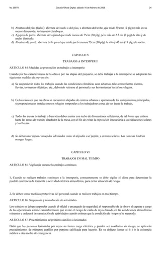 No 25979                                Gaceta Oficial Digital, sábado 16 de febrero de 2008                               34




 b) Abertura del piso (techo): abertura del suelo o del piso, o abertura del techo, que mide 30 cm (12 plg) o más en su
    menor dimensión; incluyendo claraboyas.
 c) Agujero de pared: abertura de la pared que mide menos de 75cm (30 plg) pero más de 2.5 cm (1 plg) de alto y de
    ancho ilimitado.
 d) Abertura de pared: abertura de la pared que mide por lo menos 75cm (30 plg) de alto y 45 cm (18 plg) de ancho.



                                                        CAPITULO V

                                               TRABAJOS A INTEMPERIE

ARTICULO 84. Medidas de prevención en trabajos a intemperie

Cuando por las características de la obra o por las etapas del proyecto, se deba trabajar a la intemperie se adoptarán las
siguientes medidas de prevención:

 a) Se suspenderán todos los trabajos cuando las condiciones climáticas sean adversas, tales como fuertes vientos,
    lluvias, tormentas eléctricas, etc., debiendo retirarse el personal y sus herramientas hacia los refugios.



 b) En los casos en que las obras se encuentren alejadas de centros urbanos o apartadas de los campamentos principales,
    se proporcionarán instalaciones o refugios temporales a los trabajadores cerca de sus áreas de trabajo,



 c) Todas las mesas de trabajo o bancadas deben contar con techo de dimensiones suficientes, de tal forma que cubran
    hasta las zonas de tránsito alrededor de la mesa, con el fin de evitar la exposición innecesaria a las radiaciones solares
    y las lluvias.



 d) Se deben usar ropas con tejidos adecuados como el algodón o el poplin, y en tonos claros. Las camisas tendrán
    mangas largas.



                                                        CAPITULO VI

                                             TRABAJOS EN MAL TIEMPO

ARTICULO 85. Vigilancia durante los trabajos continuos



1. Cuando se realicen trabajos continuos a la intemperie, constantemente se debe vigilar el clima para determinar la
posible ocurrencia de tormenta o actividad eléctrica atmosférica, para evitar situación de riesgo.



2. Se deben tomar medidas protectivas del personal cuando se realicen trabajos en mal tiempo.

ARTICULO 86. Suspensión y reanudación de actividades.

Los trabajos se deben suspender cuando el oficial o encargado de seguridad, el responsable de la obra o el capataz a cargo
de las operaciones estime razonablemente que existe el riesgo de caída de rayos basado en las condiciones atmosféricas
reinantes y ordenará la reanudación de actividades cuando estimen que la condición de riesgo se ha superado.

ARTICULO 87. Procedimientos de primeros auxilios a lesionados

Dado que las personas lesionadas por rayos no tienen carga eléctrica y pueden ser auxiliadas sin riesgo, se aplicarán
procedimientos de primeros auxilios por persona calificada para hacerlo. En su defecto llamar al 911 o la asistencia
médica u otro medio de emergencia.
 