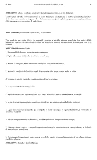 No 25979                                 Gaceta Oficial Digital, sábado 16 de febrero de 2008                               35




ARTICULO 88. Labores prohibidas durante actividad eléctrica atmosférica en el sitio de trabajo.

Mientras exista actividad eléctrica atmosférica en el sitio de trabajo o sus alrededores se prohíbe realizar trabajos en altura
al aire libre o en condiciones riesgosas y los relacionados con manejo de explosivos, operaciones de grúas, soldadura
eléctrica en exteriores, con equipos de izado o torres y




ARTICULO 89 Requerimiento de Capacitación y Actualización.



Todo empleado que realice labores con potencial exposición a actividad eléctrica atmosférica debe recibir debida
orientación. Para tales efectos se deberá coordinar con el oficial de seguridad y el responsable de seguridad y salud de la
empresa.

ARTICULO 90 Responsabilidades

1. El responsable de la obra y los capataces tienen a su cargo:

a) Vigilar o hacer que se vigilen las condiciones atmosféricas.



b) Detener los trabajos si por las condiciones atmosféricas es recomendable hacerlo.



c) Detener los trabajos si el oficial o encargado de seguridad y salud ocupacional de la obra lo indica.



d) Reiniciar los trabajos cuando las condiciones atmosféricas lo permitan..



2. Es responsabilidad de los trabajadores:



a) Seguir las instrucciones impartidas por los supervisores para detener las actividades cuando se les indique.



b) Avisar al capataz cuando detecten condiciones atmosféricas que anticipen actividad eléctrica inminente.



c) Seguir las indicaciones de seguridad que les impartan el oficial o encargado de seguridad de la obra, el responsable de
la misma o el capataz.



3. Los Oficiales y responsables en Seguridad y Salud Ocupacional de la empresa tienen a su cargo:



a) Colaborar con los capataces a cargo de los trabajos continuos en los mecanismos que se establecerán para la vigilancia
de las condiciones atmosféricas.



b) Coordinar con los capataces y supervisores a cargo de los trabajos continuos la suspensión de los trabajos continuos
cuando sea aplicable.

ARTICULO 91. Humedad y Confort Térmico
 