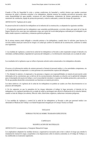 No 25979                                 Gaceta Oficial Digital, sábado 16 de febrero de 2008                              36




Cuando el Plan de Seguridad lo exija y existan condiciones de humedad y confort térmico que puedan ocasionar
trastornos de salud o molestias extremas a los trabajadores, deberán tomarse las medidas preventivas necesarias, tales
como disponibilidad de agua potable, existencia de sales hidratantes, aislamiento de fuentes generadoras de calor,
suministro de ventilación, equipo de protección personal y colectivo adecuado y control de tiempo de exposición.

ARTICULO 92. Vigilancia de la salud

En preservación de la salud de los trabajadores en la industria de la construcción, se adoptarán las siguientes medidas:

1. El empleador permitirá que los trabajadores sean sometidos periódicamente a revisión clínica por parte de la Caja de
Seguro Social en los casos que este reglamento exige, por razón de la actividad peligrosa realizada por el trabajador o por
haber estado expuesto a materiales y sustancias químicas peligrosas.



De la misma manera estará obligado a conceder permiso a los trabajadores, cuando éstos lo soliciten, para hacerse la
revisión médica anual por razón de los riesgos a la salud que conlleva la industria de la construcción, conforme lo señala
este reglamento.



2. Las medidas de vigilancia y control de la salud de los trabajadores se llevarán a cabo respetando siempre el derecho a la
intimidad, confidencialidad y dignidad de la persona del trabajador y a la información relacionada con su estado de salud.



Los resultados de la vigilancia a que se refiere el presente artículo serán comunicados a los trabajadores afectados.



El acceso a la información médica de carácter personal se limitará al personal médico y a las autoridades competentes, sin
que pueda facilitarse al empresario o a otras personas sin consentimiento expreso del trabajador.

3. No obstante lo anterior, el empresario y las personas u órganos con responsabilidades en materia de prevención serán
informados de las conclusiones que se deriven de los reconocimientos efectuados en relación con la aptitud del trabajador
para el desempeño del puesto de trabajo o con la necesidad de introducir o mejorar las medidas protección y prevención, a
fin de que puedan desarrollar correctamente sus funciones en materia preventiva.

Los datos relativos a la vigilancia de la salud de los trabajadores no podrán ser usados con fines discriminatorios ni en
perjuicio del trabajador.

4. En los supuestos en que la naturaleza de los riesgos inherentes al trabajo lo haga necesario, el derecho de los
trabajadores a la vigilancia periódica de su estado de salud se prolongará más allá de la finalización de la relación laboral,
cuando se trata de trabajos con asbesto, fibra de vidrio, disolventes orgánicos, radiaciones ionizantes peligrosas.



5. Las medidas de vigilancia y control de la salud de los trabajadores se llevarán a cabo por personal médico con
idoneidad en Medicina del Trabajo o en Salud Ocupacional otorgada por el Consejo Técnico en Salud



                                                           TITULO IV

                               NORMAS TECNICAS SOBRE TRABAJOS ESPECIFICOS



                                                          CAPITULO I

                                          MANIPULACION DE MATERIALES

ARTICULO 93. Levantamiento y Transporte Manual de Cargas

Los empleadores adoptarán las medidas técnicas y organizativas necesarias para evitar o reducir el riesgo que entrañe la
manipulación manual de cargas, acogiéndose a las disposiciones sobre la materia contenidas en el Código de Trabajo y a
las establecidas en el presente reglamento.
 