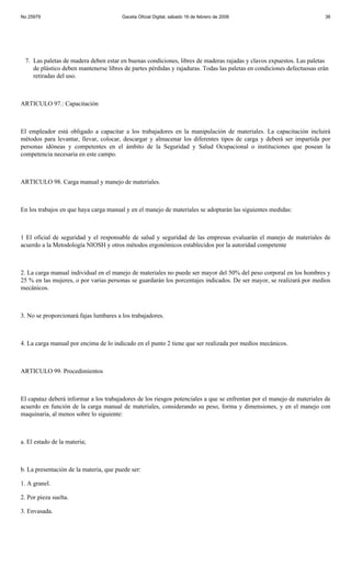 No 25979                                Gaceta Oficial Digital, sábado 16 de febrero de 2008                           38




 7. Las paletas de madera deben estar en buenas condiciones, libres de maderas rajadas y clavos expuestos. Las paletas
    de plástico deben mantenerse libres de partes pérdidas y rajaduras. Todas las paletas en condiciones defectuosas erán
    retiradas del uso.



ARTICULO 97.: Capacitación



El empleador está obligado a capacitar a los trabajadores en la manipulación de materiales. La capacitación incluirá
métodos para levantar, llevar, colocar, descargar y almacenar los diferentes tipos de carga y deberá ser impartida por
personas idóneas y competentes en el ámbito de la Seguridad y Salud Ocupacional o instituciones que posean la
competencia necesaria en este campo.



ARTICULO 98. Carga manual y manejo de materiales.



En los trabajos en que haya carga manual y en el manejo de materiales se adoptarán las siguientes medidas:



1 El oficial de seguridad y el responsable de salud y seguridad de las empresas evaluarán el manejo de materiales de
acuerdo a la Metodología NIOSH y otros métodos ergonómicos establecidos por la autoridad competente



2. La carga manual individual en el manejo de materiales no puede ser mayor del 50% del peso corporal en los hombres y
25 % en las mujeres, o por varias personas se guardarán los porcentajes indicados. De ser mayor, se realizará por medios
mecánicos.



3. No se proporcionará fajas lumbares a los trabajadores.



4. La carga manual por encima de lo indicado en el punto 2 tiene que ser realizada por medios mecánicos.



ARTICULO 99. Procedimientos



El capataz deberá informar a los trabajadores de los riesgos potenciales a que se enfrentan por el manejo de materiales de
acuerdo en función de la carga manual de materiales, considerando su peso, forma y dimensiones, y en el manejo con
maquinaria, al menos sobre lo siguiente:



a. El estado de la materia;



b. La presentación de la materia, que puede ser:

1. A granel.

2. Por pieza suelta.

3. Envasada.
 