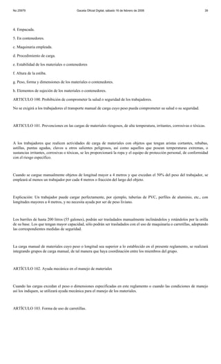 No 25979                                Gaceta Oficial Digital, sábado 16 de febrero de 2008                             39




4. Empacada.

5. En contenedores.

c. Maquinaria empleada.

d. Procedimiento de carga.

e. Estabilidad de los materiales o contenedores

f. Altura de la estiba.

g. Peso, forma y dimensiones de los materiales o contenedores.

h. Elementos de sujeción de los materiales o contenedores.

ARTICULO 100. Prohibición de comprometer la salud o seguridad de los trabajadores.

No se exigirá a los trabajadores el transporte manual de carga cuyo peso pueda comprometer su salud o su seguridad.



ARTICULO 101. Prevenciones en las cargas de materiales riesgosos, de alta temperatura, irritantes, corrosivas o tóxicas.



A los trabajadores que realicen actividades de carga de materiales con objetos que tengan aristas cortantes, rebabas,
astillas, puntas agudas, clavos u otros salientes peligrosos, así como aquellos que posean temperaturas extremas, o
sustancias irritantes, corrosivas o tóxicas, se les proporcionará la ropa y el equipo de protección personal, de conformidad
con el riesgo específico.



Cuando se cargue manualmente objetos de longitud mayor a 4 metros y que excedan el 50% del peso del trabajador, se
empleará al menos un trabajador por cada 4 metros o fracción del largo del objeto.



Explicación: Un trabajador puede cargar perfectamente, por ejemplo, tuberías de PVC, perfiles de aluminio, etc., con
longitudes mayores a 4 metros, y no necesita ayuda por ser de peso liviano.



Los barriles de hasta 200 litros (55 galones), podrán ser trasladados manualmente inclinándolos y rotándolos por la orilla
de su base. Los que tengan mayor capacidad, sólo podrán ser trasladados con el uso de maquinaria o carretillas, adoptando
las correspondientes medidas de seguridad.



La carga manual de materiales cuyo peso o longitud sea superior a lo establecido en el presente reglamento, se realizará
integrando grupos de carga manual, de tal manera que haya coordinación entre los miembros del grupo.



ARTÍCULO 102. Ayuda mecánica en el manejo de materiales



Cuando las cargas excedan el peso o dimensiones especificadas en este reglamento o cuando las condiciones de manejo
así los indiquen, se utilizará ayuda mecánica para el manejo de los materiales.



ARTÍCULO 103. Forma de uso de carretillas.
 