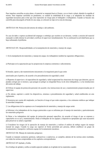 No 25979                                 Gaceta Oficial Digital, sábado 16 de febrero de 2008                               40




Para impulsar carretillas en piso plano, el material se empujará hacia el frente y no se tirará o jalará, dándole la espalda al
mismo. Para impulsar carretillas en pendientes, se cuidará la estabilidad de la carga y se adoptarán las medidas de
seguridad necesarias para evitar que ésta represente un riesgo para el trabajador o trabajadores. Cuando se bascule una
carretilla para descargarla al borde de una zanja, se colocará un tope en la zona de descarga.



ARTÍCULO 104. Protección del entorno de trabajo o del ambiente.



En caso de daño o ruptura accidental del empaque o embalaje que resulten en un derrame, vertido o emisión del material
manejado se debe detener la actividad y notificar al supervisor inmediatamente. No se continuará la actividad hasta que se
haya subsanado el problema.



ARTICULO 105.: Responsabilidades en la manipulación de materiales y manejo de cargas.



1. En la manipulación de materiales y manejo de cargas, los trabajadores tendrán las siguientes obligaciones:.



a) Participar en la capacitación que les proporcione la empresa contratista o subcontratista.



b) Instalar, operar y dar mantenimiento únicamente a la maquinaria para la que estén

autorizados por el patrón y de acuerdo a los procedimientos de seguridad y salud

c) Reportar al supervisor o al especialista de seguridad y salud ocupacional las situaciones de riesgo que detecten, que no
puedan corregir por sí mismos y que pongan en peligro su integridad física, la de otros trabajadores, o a las instalaciones
del centro de trabajo.

d) Utilizar el equipo de protección personal, de acuerdo a las instrucciones de uso y mantenimiento proporcionadas por el
supervisor.

e) No alterar, suprimir u omitir los dispositivos, sistemas o procedimientos de seguridad y salud establecidos en este
reglamento.

f) Someterse por cuenta del empleador, en función al riesgo al que están expuestos, a los exámenes médicos que indique
la autoridad competente

2. Las obligaciones de los capataces en el manipulación de materiales y manejo de cargas serán:

a) Informar a los trabajadores de los riesgos potenciales a que se enfrentan por el manejo de materiales y particularmente
los materiales peligrosos

b) Dotar a los trabajadores del equipo de protección personal específico, de acuerdo al riesgo al que se exponen y
capacitarlos en su uso y mantenimiento. Dotar al trabajador de los equipos y dispositivos apropiados que sean necesarios
para preservar su salud y seguridad.

c) Considerar los riesgos de la operación de manejo de materiales y realizar el análisis de trabajo seguro de manejo
manual de cargas. Cuando la carga sea superior al límite permitido por persona, deberá establecer un grupo de
levantamiento y transporte o utilizarse equipo de levantamiento mecánico.

ARTICULO 106. Manejo de materiales peligrosos

Cuando se manejen sustancias químicas, radioactivas o explosivas, se cumplirá, además de las normas antes reseñadas,
con todas las normas comprendidas en los capítulos correspondientes

ARTÍCULO 107.Apilado y Estiba.

En el trabajo de apilado y estiba se tendrá especial cuidado en el apilado de los materiales cuando:
 