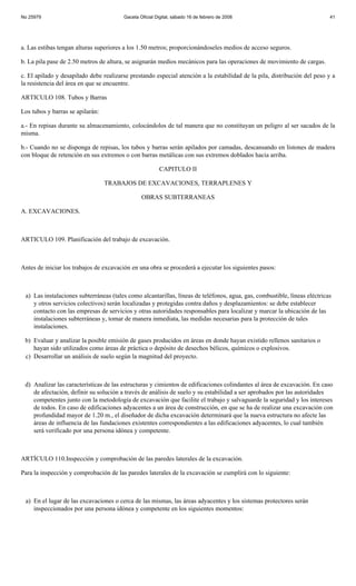 No 25979                                Gaceta Oficial Digital, sábado 16 de febrero de 2008                               41




a. Las estibas tengan alturas superiores a los 1.50 metros; proporcionándoseles medios de acceso seguros.

b. La pila pase de 2.50 metros de altura, se asignarán medios mecánicos para las operaciones de movimiento de cargas.

c. El apilado y desapilado debe realizarse prestando especial atención a la estabilidad de la pila, distribución del peso y a
la resistencia del área en que se encuentre.

ARTICULO 108. Tubos y Barras

Los tubos y barras se apilarán:

a.- En repisas durante su almacenamiento, colocándolos de tal manera que no constituyan un peligro al ser sacados de la
misma.

b.- Cuando no se disponga de repisas, los tubos y barras serán apilados por camadas, descansando en listones de madera
con bloque de retención en sus extremos o con barras metálicas con sus extremos doblados hacia arriba.

                                                         CAPITULO II

                                  TRABAJOS DE EXCAVACIONES, TERRAPLENES Y

                                                OBRAS SUBTERRANEAS

A. EXCAVACIONES.



ARTICULO 109. Planificación del trabajo de excavación.



Antes de iniciar los trabajos de excavación en una obra se procederá a ejecutar los siguientes pasos:



 a) Las instalaciones subterráneas (tales como alcantarillas, líneas de teléfonos, agua, gas, combustible, líneas eléctricas
    y otros servicios colectivos) serán localizadas y protegidas contra daños y desplazamientos: se debe establecer
    contacto con las empresas de servicios y otras autoridades responsables para localizar y marcar la ubicación de las
    instalaciones subterráneas y, tomar de manera inmediata, las medidas necesarias para la protección de tales
    instalaciones.

 b) Evaluar y analizar la posible emisión de gases producidos en áreas en donde hayan existido rellenos sanitarios o
    hayan sido utilizados como áreas de práctica o depósito de desechos bélicos, químicos o explosivos.
 c) Desarrollar un análisis de suelo según la magnitud del proyecto.



 d) Analizar las características de las estructuras y cimientos de edificaciones colindantes al área de excavación. En caso
    de afectación, definir su solución a través de análisis de suelo y su estabilidad a ser aprobados por las autoridades
    competentes junto con la metodología de excavación que facilite el trabajo y salvaguarde la seguridad y los intereses
    de todos. En caso de edificaciones adyacentes a un área de construcción, en que se ha de realizar una excavación con
    profundidad mayor de 1.20 m., el diseñador de dicha excavación determinará que la nueva estructura no afecte las
    áreas de influencia de las fundaciones existentes correspondientes a las edificaciones adyacentes, lo cual también
    será verificado por una persona idónea y competente.



ARTÍCULO 110.Inspección y comprobación de las paredes laterales de la excavación.

Para la inspección y comprobación de las paredes laterales de la excavación se cumplirá con lo siguiente:



 a) En el lugar de las excavaciones o cerca de las mismas, las áreas adyacentes y los sistemas protectores serán
    inspeccionados por una persona idónea y competente en los siguientes momentos:
 