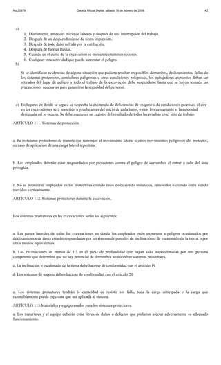No 25979                                  Gaceta Oficial Digital, sábado 16 de febrero de 2008                           42




 a)
       1.   Diariamente, antes del inicio de labores y después de una interrupción del trabajo.
       2.   Después de un desprendimiento de tierra imprevisto.
       3.   Después de todo daño sufrido por la entibación.
       4.   Después de fuertes lluvias.
       5.   Cuando en el curso de la excavación se encuentren terrenos rocosos.
       6.   Cualquier otra actividad que pueda aumentar el peligro.
 b)

      Si se identifican evidencias de alguna situación que pudiera resultar en posibles derrumbes, deslizamientos, fallas de
      los sistemas protectores, atmósferas peligrosas u otras condiciones peligrosas, los trabajadores expuestos deben ser
      retirados del lugar de peligro y todo el trabajo de la excavación debe suspenderse hasta que se hayan tomado las
      precauciones necesarias para garantizar la seguridad del personal.



 c) En lugares en donde se sepa o se sospeche la existencia de deficiencias de oxígeno o de condiciones gaseosas, el aire
    en las excavaciones será sometido a prueba antes del inicio de cada turno, o más frecuentemente si la autoridad
    designada así lo ordena. Se debe mantener un registro del resultado de todas las pruebas en el sitio de trabajo.

ARTÍCULO 111. Sistemas de protección.



a. Se instalarán protectores de manera que restrinjan el movimiento lateral u otros movimientos peligrosos del protector,
en caso de aplicación de una carga lateral repentina.



b. Los empleados deberán estar resguardados por protectores contra el peligro de derrumbes al entrar o salir del área
protegida.



c. No se permitirán empleados en los protectores cuando éstos estén siendo instalados, removidos o cuando estén siendo
movidos verticalmente.

ARTÍCULO 112. Sistemas protectores durante la excavación.



Los sistemas protectores en las excavaciones serán los siguientes:



a. Las partes laterales de todas las excavaciones en donde los empleados estén expuestos a peligros ocasionados por
deslizamientos de tierra estarán resguardadas por un sistema de puntales de inclinación o de escalonado de la tierra, o por
otros medios equivalentes.

b. Las excavaciones de menos de 1.5 m (5 pies) de profundidad que hayan sido inspeccionadas por una persona
competente que determine que no hay potencial de derrumbes no necesitan sistemas protectores.

c. La inclinación o escalonado de la tierra debe hacerse de conformidad con el artículo 19

d. Los sistemas de soporte deben hacerse de conformidad con el artículo 20



e. Los sistemas protectores tendrán la capacidad de resistir sin falla, toda la carga anticipada o la carga que
razonablemente pueda esperarse que sea aplicada al sistema.

ARTÍCULO 113.Materiales y equipo usados para los sistemas protectores.

a. Los materiales y el equipo deberán estar libres de daños o defectos que pudieran afectar adversamente su adecuado
funcionamiento.
 