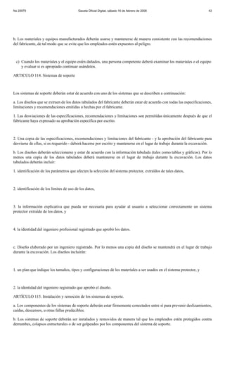 No 25979                                  Gaceta Oficial Digital, sábado 16 de febrero de 2008                           43




b. Los materiales y equipos manufacturados deberán usarse y mantenerse de manera consistente con las recomendaciones
del fabricante, de tal modo que se evite que los empleados estén expuestos al peligro.



 c) Cuando los materiales y el equipo estén dañados, una persona competente deberá examinar los materiales o el equipo
    y evaluar si es apropiado continuar usándolos.

ARTICULO 114. Sistemas de soporte



Los sistemas de soporte deberán estar de acuerdo con uno de los sistemas que se describen a continuación:

a. Los diseños que se extraen de los datos tabulados del fabricante deberán estar de acuerdo con todas las especificaciones,
limitaciones y recomendaciones emitidas o hechas por el fabricante.

1. Las desviaciones de las especificaciones, recomendaciones y limitaciones son permitidas únicamente después de que el
fabricante haya expresado su aprobación específica por escrito.



2. Una copia de las especificaciones, recomendaciones y limitaciones del fabricante - y la aprobación del fabricante para
desviarse de ellas, si es requerido - deberá hacerse por escrito y mantenerse en el lugar de trabajo durante la excavación.

b. Los diseños deberán seleccionarse y estar de acuerdo con la información tabulada (tales como tablas y gráficos). Por lo
menos una copia de los datos tabulados deberá mantenerse en el lugar de trabajo durante la excavación. Los datos
tabulados deberán incluir:

1. identificación de los parámetros que afecten la selección del sistema protector, extraídos de tales datos,



2. identificación de los límites de uso de los datos,



3. la información explicativa que pueda ser necesaria para ayudar al usuario a seleccionar correctamente un sistema
protector extraído de los datos, y



4. la identidad del ingeniero profesional registrado que aprobó los datos.



c. Diseño elaborado por un ingeniero registrado. Por lo menos una copia del diseño se mantendrá en el lugar de trabajo
durante la excavación. Los diseños incluirán:



1. un plan que indique los tamaños, tipos y configuraciones de los materiales a ser usados en el sistema protector, y



2. la identidad del ingeniero registrado que aprobó el diseño.

ARTÍCULO 115. Instalación y remoción de los sistemas de soporte.

a. Los componentes de los sistemas de soporte deberán estar firmemente conectados entre sí para prevenir deslizamientos,
caídas, descensos, u otras fallas predecibles.

b. Los sistemas de soporte deberán ser instalados y removidos de manera tal que los empleados estén protegidos contra
derrumbes, colapsos estructurales o de ser golpeados por los componentes del sistema de soporte.
 