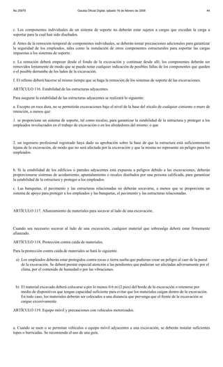 No 25979                                 Gaceta Oficial Digital, sábado 16 de febrero de 2008                           44




c. Los componentes individuales de un sistema de soporte no deberán estar sujetos a cargas que excedan la carga a
soportar para la cual han sido diseñados.

d. Antes de la remoción temporal de componentes individuales, se deberán tomar precauciones adicionales para garantizar
la seguridad de los empleados, tales como la instalación de otros componentes estructurales para soportar las cargas
impuestas a los sistemas de soporte.

e. La remoción deberá empezar desde el fondo de la excavación y continuar desde allí; los componentes deberán ser
removidos lentamente de modo que se pueda notar cualquier indicación de posibles fallas de los componentes que queden
o el posible derrumbe de los lados de la excavación.

f. El relleno deberá hacerse al mismo tiempo que se haga la remoción de los sistemas de soporte de las excavaciones.

ARTÍCULO 116. Estabilidad de las estructuras adyacentes.

Para asegurar la estabilidad de las estructuras adyacentes se realizará lo siguiente:

a. Excepto en roca dura, no se permitirán excavaciones bajo el nivel de la base del zócalo de cualquier cimiento o muro de
retención, a menos que:

1. se proporcione un sistema de soporte, tal como recalzo, para garantizar la estabilidad de la estructura y proteger a los
empleados involucrados en el trabajo de excavación o en los alrededores del mismo; o que



2. un ingeniero profesional registrado haya dado su aprobación sobre la base de que la estructura está suficientemente
lejana de la excavación, de modo que no será afectada por la excavación y que la misma no represente un peligro para los
empleados.



b. Si la estabilidad de los edificios o paredes adyacentes está expuesta a peligros debido a las excavaciones, deberán
proporcionarse sistemas de acodamiento, apuntalamiento o recalzo diseñados por una persona calificada, para garantizar
la estabilidad de la estructura y proteger a los empleados.

c. Las banquetas, el pavimento y las estructuras relacionadas no deberán socavarse, a menos que se proporcione un
sistema de apoyo para proteger a los empleados y las banquetas, el pavimento y las estructuras relacionadas.



ARTÍCULO 117. Afianzamiento de materiales para socavar al lado de una excavación..



Cuando sea necesario socavar al lado de una excavación, cualquier material que sobresalga deberá estar firmemente
afianzado.

ARTÍCULO 118. Protección contra caída de materiales.

Para la protección contra caída de materiales se hará lo siguiente.

 a) Los empleados deberán estar protegidos contra rocas o tierra suelta que pudieran crear un peligro al caer de la pared
    de la excavación. Se deberá prestar especial atención a las pendientes que pudieran ser afectadas adversamente por el
    clima, por el contenido de humedad o por las vibraciones.



 b) El material excavado deberá colocarse a por lo menos 0.6 m (2 pies) del borde de la excavación o retenerse por
    medio de dispositivos que tengan capacidad suficiente para evitar que los materiales caigan dentro de la excavación.
    En todo caso, los materiales deberán ser colocados a una distancia que prevenga que el frente de la excavación se
    cargue excesivamente.

ARTÍCULO 119. Equipo móvil y precauciones con vehículos motorizados.



a. Cuando se usen o se permitan vehículos o equipo móvil adyacentes a una excavación, se deberán instalar suficientes
topes o barricadas. Se recomienda el uso de una guía.
 