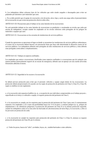 No 25979                                Gaceta Oficial Digital, sábado 16 de febrero de 2008                              45




b. Los trabajadores deben colocarse lejos de los vehículos que estén siendo cargados o descargados para evitar ser
golpeados por derrames o por materiales que caen.

c. No se debe permitir que el equipo de excavación o de elevación; eleve, baje y oscile una carga sobre el personal dentro
de la excavación sin que exista una protección efectiva sobre ellos.

ARTÍCULO 120. Precauciones para el trabajo en las caras laterales de las excavaciones.

No será permitido trabajar en las caras laterales de excavaciones en pendientes o escalonadas en niveles que estén por
encima de trabajadores, excepto cuando los empleados en los niveles inferiores estén protegidos de los peligros de
materiales o equipos que caen.

ARTÍCULO 121. Excavaciones en las cercanías de instalaciones de servicios públicos.



Cuando las operaciones se aproximen al lugar en donde se encuentran las instalaciones de servicios públicos subterráneos,
el avance de la excavación deberá hacerse con precaución hasta que haya sido determinada la ubicación exacta de los
servicios públicos. Los trabajadores deberán estar protegidos de tales instalaciones de servicios públicos y éstas deberán
estar protegidas contra daños o desplazamientos.



ARTÍCULO 122. Trabajos en espacios confinados.

Los empleados que entren a excavaciones clasificadas como espacios confinados o a excavaciones que de cualquier otra
manera podrían potencialmente requerir de un rescate de emergencia, deberán usar un aparejo con una cuerda salvavidas
firmemente adherida al mismo.




ARTÍCULO 123. Seguridad en los accesos a la excavación



Se deberá proveer protección para evitar que el personal, vehículos y equipo caigan dentro de las excavaciones. La
protección deberá proporcionarse de acuerdo con las reglas de protección de perímetros de Clase I, Clase II y Clase III,
según se establece en este reglamento.



a. si la excavación está expuesta al público (p. ej., a excepción de esos individuos comprometidos en el trabajo proyecto -
especificado en el sitio) o a vehículos o equipo, se requiere protección del perímetro de Clase I;



b. si la excavación no cumple con los requisitos para la protección del perímetro de Clase I pero está (1) rutinariamente
expuesta a los empleados y (2) o tiene una profundidad mayor de 1.8 m (6 pies), o contiene peligros (p. ej., peligros de
empalamiento o de substancias peligrosas), la protección del perímetro de Clase II es la mínima protección requerida;
cuando los trabajadores están en la zona entre las barricadas de advertencia/área de tierra floja y la excavación, a ellos se
les proveerá con protección de caída.



c. si la excavación no cumple los requisitos para protección del perímetro de Clase I o Clase II, entonces se requiere
protección del perímetro de Clase III, por lo mínimo.



 c) Todos los pozos, huecos de "cáliz", cavidades, hoyos, etc., tendrán barricadas o estar cubiertos.
 