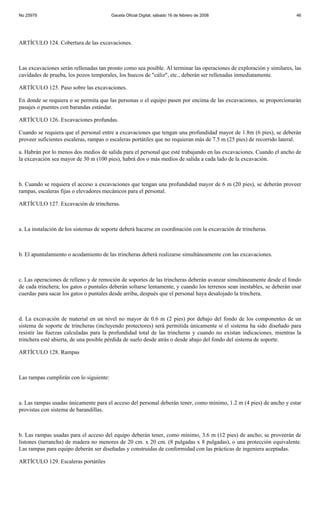 No 25979                                 Gaceta Oficial Digital, sábado 16 de febrero de 2008                           46




ARTÍCULO 124. Cobertura de las excavaciones.



Las excavaciones serán rellenadas tan pronto como sea posible. Al terminar las operaciones de exploración y similares, las
cavidades de prueba, los pozos temporales, los huecos de "cáliz", etc., deberán ser rellenadas inmediatamente.

ARTÍCULO 125. Paso sobre las excavaciones.

En donde se requiera o se permita que las personas o el equipo pasen por encima de las excavaciones, se proporcionarán
pasajes o puentes con barandas estándar.

ARTÍCULO 126. Excavaciones profundas.

Cuando se requiera que el personal entre a excavaciones que tengan una profundidad mayor de 1.8m (6 pies), se deberán
proveer suficientes escaleras, rampas o escaleras portátiles que no requieran más de 7.5 m (25 pies) de recorrido lateral.

a. Habrán por lo menos dos medios de salida para el personal que esté trabajando en las excavaciones. Cuando el ancho de
la excavación sea mayor de 30 m (100 pies), habrá dos o más medios de salida a cada lado de la excavación.



b. Cuando se requiera el acceso a excavaciones que tengan una profundidad mayor de 6 m (20 pies), se deberán proveer
rampas, escaleras fijas o elevadores mecánicos para el personal.

ARTÍCULO 127. Excavación de trincheras.



a. La instalación de los sistemas de soporte deberá hacerse en coordinación con la excavación de trincheras.



b. El apuntalamiento o acodamiento de las trincheras deberá realizarse simultáneamente con las excavaciones.



c. Las operaciones de relleno y de remoción de soportes de las trincheras deberán avanzar simultáneamente desde el fondo
de cada trinchera; los gatos o puntales deberán soltarse lentamente, y cuando los terrenos sean inestables, se deberán usar
cuerdas para sacar los gatos o puntales desde arriba, después que el personal haya desalojado la trinchera.



d. La excavación de material en un nivel no mayor de 0.6 m (2 pies) por debajo del fondo de los componentes de un
sistema de soporte de trincheras (incluyendo protectores) será permitida únicamente si el sistema ha sido diseñado para
resistir las fuerzas calculadas para la profundidad total de las trincheras y cuando no existan indicaciones, mientras la
trinchera esté abierta, de una posible pérdida de suelo desde atrás o desde abajo del fondo del sistema de soporte.

ARTÍCULO 128. Rampas



Las rampas cumplirán con lo siguiente:



a. Las rampas usadas únicamente para el acceso del personal deberán tener, como mínimo, 1.2 m (4 pies) de ancho y estar
provistas con sistema de barandillas.



b. Las rampas usadas para el acceso del equipo deberán tener, como mínimo, 3.6 m (12 pies) de ancho; se proveerán de
listones (tarrancha) de madera no menores de 20 cm. x 20 cm. (8 pulgadas x 8 pulgadas), o una protección equivalente.
Las rampas para equipo deberán ser diseñadas y construidas de conformidad con las prácticas de ingeniera aceptadas.

ARTÍCULO 129. Escaleras portátiles
 