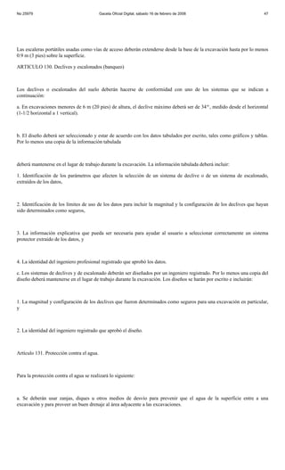 No 25979                                   Gaceta Oficial Digital, sábado 16 de febrero de 2008                        47




Las escaleras portátiles usadas como vías de acceso deberán extenderse desde la base de la excavación hasta por lo menos
0.9 m (3 pies) sobre la superficie.

ARTICULO 130. Declives y escalonados (banqueo)



Los declives o escalonados del suelo deberán hacerse de conformidad con uno de los sistemas que se indican a
continuación:

a. En excavaciones menores de 6 m (20 pies) de altura, el declive máximo deberá ser de 34 o , medido desde el horizontal
(1-1/2 horizontal a 1 vertical).



b. El diseño deberá ser seleccionado y estar de acuerdo con los datos tabulados por escrito, tales como gráficos y tablas.
Por lo menos una copia de la información tabulada



deberá mantenerse en el lugar de trabajo durante la excavación. La información tabulada deberá incluir:

1. Identificación de los parámetros que afecten la selección de un sistema de declive o de un sistema de escalonado,
extraídos de los datos,



2. Identificación de los límites de uso de los datos para incluir la magnitud y la configuración de los declives que hayan
sido determinados como seguros,



3. La información explicativa que pueda ser necesaria para ayudar al usuario a seleccionar correctamente un sistema
protector extraído de los datos, y



4. La identidad del ingeniero profesional registrado que aprobó los datos.

c. Los sistemas de declives y de escalonado deberán ser diseñados por un ingeniero registrado. Por lo menos una copia del
diseño deberá mantenerse en el lugar de trabajo durante la excavación. Los diseños se harán por escrito e incluirán:



1. La magnitud y configuración de los declives que fueron determinados como seguros para una excavación en particular,
y



2. La identidad del ingeniero registrado que aprobó el diseño.



Artículo 131. Protección contra el agua.



Para la protección contra el agua se realizará lo siguiente:



a. Se deberán usar zanjas, diques u otros medios de desvío para prevenir que el agua de la superficie entre a una
excavación y para proveer un buen drenaje al área adyacente a las excavaciones.
 