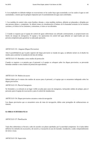 No 25979                               Gaceta Oficial Digital, sábado 16 de febrero de 2008                           48




b. Los empleados no deberán trabajar en excavaciones en las cuales haya agua acumulada o en las cuales el agua se esté
acumulando, a menos que los peligros impuestos por el acumulamiento de agua sean controlados.



1. Las medidas de control, tales como bombeo, drenaje, y otras medidas similares, deberán ser planeadas y dirigidas por
una persona idónea y competente. Se deberá tomar en consideración el balance de la humedad existente en los terrenos
cercanos y el efecto en los cimientos y estructuras, si éstos se ven afectados.



2. Cuando se requiera que el equipo de control de aguas subterráneas sea utilizado continuamente, se proporcionará una
fuente de energía de emergencia. El equipo y las operaciones de control del agua deberán ser supervisados por una
persona competente para garantizar su adecuada operación.




ARTICULO 132.: Ataguias (Diques Provisorios)

Ante la posibilidad de que la parte superior del dique provisorio se inunde de agua, se deberán incluir en el diseño los
medios para controlar la inundación del área de trabajo.

ARTÍCULO 133. Barandas u otros medios de protección

Cuando se requiera o se permita que el personal o el equipo se coloquen sobre los diques provisorios, se proveerán
barandas estándar u otros medios de protección equivalentes.




ARTÍCULO 134. Medios de acceso

Deberá haber por lo menos dos medios de acceso para el personal y el equipo que se encuentren trabajando sobre los
diques provisorios.

ARTÍCULO 135. Plan de Emergencia.

Se formulará y se colocará en un lugar visible un plan para casos de emergencia, incluyendo señales de peligro, para el
personal, para el equipo de excavación y para el control de inundaciones.



ARTÍCULO 136. Diques provisorios cercanos a rutas de navegación

Los diques provisorios que se encuentren cerca de rutas de navegación, deben estar protegidos de embarcaciones en
tránsito.



B. OBRAS SUBTERRANEAS



ARTICULO 137. Planificación



Toda obra subterránea se llevará a cabo de acuerdo con planes aprobados por la autoridad competente. En el plan deben
definirse los métodos de excavación y de socorro y evacuación en caso de incendio, inundación y caída o desprendimiento
de tierra o rocas.



ARTICULO 138. Supervisión
 