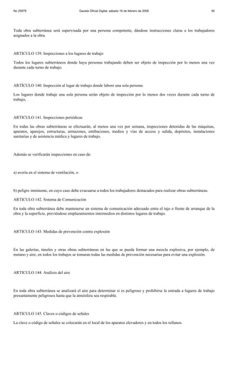 No 25979                                    Gaceta Oficial Digital, sábado 16 de febrero de 2008                          49




Toda obra subterránea será supervisada por una persona competente, dándose instrucciones claras a los trabajadores
asignados a la obra.



ARTICULO 139. Inspecciones a los lugares de trabajo

Todos los lugares subterráneos donde haya personas trabajando deben ser objeto de inspección por lo menos una vez
durante cada turno de trabajo.



ARTÍCULO 140. Inspección al lugar de trabajo donde labore una sola persona.

Los lugares donde trabaje una sola persona serán objeto de inspección por lo menos dos veces durante cada turno de
trabajo.



ARTICULO 141. Inspecciones periódicas

En todas las obras subterráneas se efectuarán, al menos una vez por semana, inspecciones detenidas de las máquinas,
aparatos, aparejos, estructuras, armazones, entibaciones, medios y vías de acceso y salida, depósitos, instalaciones
sanitarias y de asistencia médica y lugares de trabajo.



Además se verificarán inspecciones en caso de:



a) avería en el sistema de ventilación, o



b) peligro inminente, en cuyo caso debe evacuarse a todos los trabajadores destacados para realizar obras subterráneas.

ARTICULO 142. Sistema de Comunicación

En toda obra subterránea debe mantenerse un sistema de comunicación adecuado entre el tajo o frente de arranque de la
obra y la superficie, previéndose emplazamientos intermedios en distintos lugares de trabajo.



ARTICULO 143. Medidas de prevención contra explosión



En las galerías, túneles y otras obras subterráneas en las que se pueda formar una mezcla explosiva, por ejemplo, de
metano y aire, en todos los trabajos se tomaran todas las medidas de prevención necesarias para evitar una explosión.



ARTICULO 144. Análisis del aire



En toda obra subterránea se analizará el aire para determinar si es peligroso y prohibirse la entrada a lugares de trabajo
presuntamente peligrosos hasta que la atmósfera sea respirable.



ARTICULO 145. Claves o códigos de señales

La clave o código de señales se colocarán en el local de los aparatos elevadores y en todos los rellanos.
 