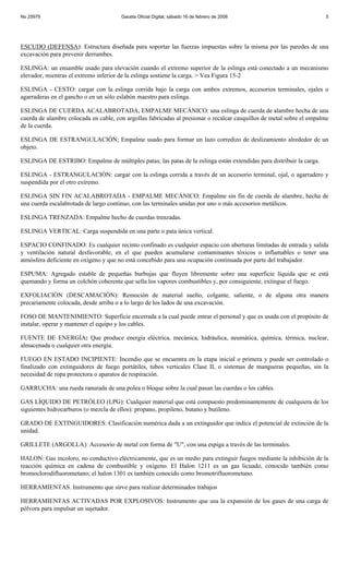 No 25979                               Gaceta Oficial Digital, sábado 16 de febrero de 2008                             5




ESCUDO (DEFENSA): Estructura diseñada para soportar las fuerzas impuestas sobre la misma por las paredes de una
excavación para prevenir derrumbes.

ESLINGA: un ensamble usado para elevación cuando el extremo superior de la eslinga está conectado a un mecanismo
elevador, mientras el extremo inferior de la eslinga sostiene la carga. > Vea Figura 15-2

ESLINGA - CESTO: cargar con la eslinga corrida bajo la carga con ambos extremos, accesorios terminales, ojales o
agarraderas en el gancho o en un sólo eslabón maestro para eslinga.

ESLINGA DE CUERDA ACALABROTADA, EMPALME MECÁNICO: una eslinga de cuerda de alambre hecha de una
cuerda de alambre colocada en cable, con argollas fabricadas al presionar o recalcar casquillos de metal sobre el empalme
de la cuerda.

ESLINGA DE ESTRANGULACIÓN: Empalme usado para formar un lazo corredizo de deslizamiento alrededor de un
objeto.

ESLINGA DE ESTRIBO: Empalme de múltiples patas; las patas de la eslinga están extendidas para distribuir la carga.

ESLINGA - ESTRANGULACIÓN: cargar con la eslinga corrida a través de un accesorio terminal, ojal, o agarradero y
suspendida por el otro extremo.

ESLINGA SIN FIN ACALABROTADA - EMPALME MECÁNICO: Empalme sin fin de cuerda de alambre, hecha de
una cuerda escalabrotada de largo continuo, con las terminales unidas por uno o más accesorios metálicos.

ESLINGA TRENZADA: Empalme hecho de cuerdas trenzadas.

ESLINGA VERTICAL: Carga suspendida en una parte o pata única vertical.

ESPACIO CONFINADO: Es cualquier recinto confinado es cualquier espacio con aberturas limitadas de entrada y salida
y ventilación natural desfavorable, en el que pueden acumularse contaminantes tóxicos o inflamables o tener una
atmósfera deficiente en oxígeno y que no está concebido para una ocupación continuada por parte del trabajador.

ESPUMA: Agregado estable de pequeñas burbujas que fluyen libremente sobre una superficie líquida que se está
quemando y forma un colchón coherente que sella los vapores combustibles y, por consiguiente, extingue el fuego.

EXFOLIACIÓN (DESCAMACIÓN): Remoción de material suelto, colgante, saliente, o de alguna otra manera
precariamente colocada, desde arriba o a lo largo de los lados de una excavación.

FOSO DE MANTENIMIENTO: Superficie encerrada a la cual puede entrar el personal y que es usada con el propósito de
instalar, operar y mantener el equipo y los cables.

FUENTE DE ENERGÍA: Que produce energía eléctrica, mecánica, hidráulica, neumática, química, térmica, nuclear,
almacenada o cualquier otra energía.

FUEGO EN ESTADO INCIPIENTE: Incendio que se encuentra en la etapa inicial o primera y puede ser controlado o
finalizado con extinguidores de fuego portátiles, tubos verticales Clase II, o sistemas de mangueras pequeñas, sin la
necesidad de ropa protectora o aparatos de respiración.

GARRUCHA: una rueda ranurada de una polea o bloque sobre la cual pasan las cuerdas o los cables.

GAS LÍQUIDO DE PETRÓLEO (LPG): Cualquier material que está compuesto predominantemente de cualquiera de los
siguientes hidrocarburos (o mezcla de ellos): propano, propileno, butano y butileno.

GRADO DE EXTINGUIDORES: Clasificación numérica dada a un extinguidor que indica el potencial de extinción de la
unidad.

GRILLETE (ARGOLLA): Accesorio de metal con forma de "U", con una espiga a través de las terminales.

HALON: Gas incoloro, no conductivo eléctricamente, que es un medio para extinguir fuegos mediante la inhibición de la
reacción química en cadena de combustible y oxígeno. El Halon 1211 es un gas licuado, conocido también como
bromoclorodifluorometano; el halon 1301 es también conocido como bromotrifluorometano.

HERRAMIENTAS. Instrumento que sirve para realizar determinados trabajos

HERRAMIENTAS ACTIVADAS POR EXPLOSIVOS: Instrumento que usa la expansión de los gases de una carga de
pólvora para impulsar un sujetador.
 