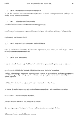 No 25979                                  Gaceta Oficial Digital, sábado 16 de febrero de 2008                           50




ARTICULO 146. Señales para salidas de urgencia o emergencia

En toda obra subterránea se indicarán adecuadamente las salidas de urgencia o emergencia mediante señales que sean
visibles, aun si el alumbrado es insuficiente.



ARTICULO 147. Cabrestantes de aparatos elevadores

Los cabrestantes de los aparatos elevadores deberán estar equipados con:



a. Un freno apropiado que pare y retenga automáticamente el volquete, cubo o jaula, si se interrumpe la fuerza motriz;



b. Un indicador de profundidad preciso.



ARTICULO 148. Inspección de los cabrestantes de aparatos elevadores



Todos los cabrestantes de los aparatos elevadores serán inspeccionados, como mínimo, una vez al día por la persona
encargada de los aparatos y aparejos de izado.



ARTICULO 149. Pozos de profundidad



Los pozos de más de 30 metros de profundidad estarán provistos de un aparato elevador para el transporte de personas.



ARTICULO 150. Dispositivos de seguridad en los aparatos elevadores en pozos de profundidad.

Las jaulas y las cabinas de los aparatos elevadores para el transporte de personas estarán provistas de un dispositivo
automático de seguridad que sostenga la jaula o cabina con su carga completa en caso de rotura o de aflojamiento del
cable de suspensión.



ARTICULO 151. Enclavamiento de jaula o cabina de aparatos elevadores en los rellanos.



En todas las obras subterráneas se proveerán medios adecuados para enclavar la jaula o la cabina en cada rellano.



ARTICULO 152. Cubos para transporte de personas.



Los cubos utilizados en los pozos para el transporte de personas:



a) no tendrán partes que sobresalgan al exterior que puedan chocar o atascarse con algún obstáculo;



b) Tendrán un (1) metro de profundidad como mínimo;
 