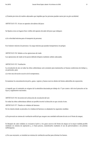 No 25979                                 Gaceta Oficial Digital, sábado 16 de febrero de 2008                             51




c) Estarán provistos de medios adecuados que impidan que las personas puedan caerse por un giro accidental.



ARTICULO 153. Avisos en aparatos elevadores del pozo



Se fijarán avisos en lugares bien visibles del aparato elevador del pozo que indiquen:



a) la velocidad máxima para el transporte de personas;



b) el número máximo de personas o la carga máxima que puedan transportarse sin peligro.



ARTICULO 154. Señales en las operaciones de izado

Las operaciones de izado en los pozos deberán dirigirse mediante señales adecuadas.



ARTICULO 155. Ventilación

La circulación de aire en todas las obras subterráneas será constante para mantenerlas en buenas condiciones de trabajo y,
en particular, para:

a) evitar una elevación excesiva de la temperatura;



b) mantener la concentración de polvo, gases, vapores y humos nocivos dentro de límites admisibles de exposición;



c) impedir que el contenido en oxígeno de la atmósfera descienda por debajo de 17 por ciento o del nivel prescrito en las
leyes y reglamentos nacionales.



ARTICULO 156. Inversión de la dirección de circulación del aire

En todas las obras subterráneas deberá ser posible invertir la dirección en que circula el aire.

ARTICULO 157. Túneles en voladura de barrenos

En los túneles donde se proceda a la voladura de barrenos se adoptarán las siguientes medidas:



a) Se proveerá un sistema de ventilación artificial que asegure una cantidad suficiente de aire en el frente de ataque;



b) Después de cada voladura se evacuará el polvo y los gases nocivos del frente de ataque en la mayor medida posible
mediante un sistema de aspiración y, si fuera preciso, neutralizarlos mediante el uso de pulverizadores o de pistolas
neblinógenas;



c) En caso necesario, se instalará un sistema de ventilación auxiliar para eliminar los humos.
 