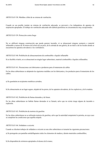 No 25979                                Gaceta Oficial Digital, sábado 16 de febrero de 2008                             52




ARTICULO 158. Medidas a falta de un sistema de ventilación.



Cuando no sea posible instalar un sistema de ventilación adecuado, se proveerá a los trabajadores de aparatos de
respiración apropiados. El trabajo sin ventilación adecuada sólo debería permitirse en circunstancias muy excepcionales.



ARTICULO 159. Protección contra fuego



No se edificará ninguna construcción que pueda generar incendio, ni se almacenará ninguna sustancia o material
inflamable a menos de 30 metros de la boca de un pozo, de la entrada de una galería, de un túnel o de los locales donde se
encuentren los aparatos elevadores o los ventiladores.



ARTICULO 160. Prohibición de almacenamiento de combustible o líquido inflamable

Si es factible evitarlo, no se almacenará en ningún lugar subterráneo, material combustible o líquidos inflamables.



ARTICULO 161. Precauciones con lubricantes o productos para el tratamiento de cables

En las obras subterráneas se adoptarán las siguientes medidas con los lubricantes y los productos para el tratamiento de los
cables:



a) Se guardarán en recipientes metálicos cerrados;



b) Se almacenarán en un lugar seguro, alejado de los pozos, de los aparatos elevadores, de los explosivos y de la madera.



ARTICULO 162. Prohibición de llamas desnudas y de fumar.

En las obras subterráneas no habrán llamas desnudas ni se fumará, salvo que no exista riesgo alguno de incendio o
explosión.



ARTICULO 163. Prohibición de motores de gasolina

En las obras subterráneas no se utilizarán motores de gasolina, salvo que la autoridad competente lo permita, en cuyo caso
se cumplirán las condiciones que aquélla estipule.



ARTICULO 164. Soldadura u oxicorte

Cuando se efectúen trabajos de soldadura u oxicorte en una obra subterránea se tomarán las siguientes precauciones:

a) Se protegerán con pantallas antideflagrantes todos los elementos de madera y demás materiales combustibles;



b) Se dispondrán de extintores apropiados al alcance de la mano;
 