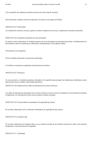 No 25979                                Gaceta Oficial Digital, sábado 16 de febrero de 2008                              53




c) Se mantendrá una vigilancia constante para prevenir todo riesgo de incendio;



d) Se eliminarán, mediante sistema de aspiración, los humos en los lugares de trabajo.



ARTICULO 165. Electricidad

Las instalaciones eléctricas de pozos, galerías y túneles cumplirán con las leyes y reglamentos nacionales pertinentes.



ARTICULO 166. Instalación de aparatos de corte principales

En todas las obras subterráneas se instalarán aparatos de corte principales que permitan desconectar, simultáneamente, la
electricidad en todas las instalaciones subterráneas simultáneamente. Estos aparatos deben:



a) Encontrarse en la superficie;



b) Ser accesibles únicamente a las personas autorizadas;



c) Confiarse a una persona competente autorizada para accionarlos.



ARTICULO 167. Pararrayos



En caso necesario, se instalarán pararrayos adecuados en la superficie para proteger las instalaciones subterráneas contra
toda tensión excesiva, debida a electricidad atmosférica.

ARTICULO 168. Duplicación de cables de alimentación de motores eléctricos



Los cables de alimentación principales de los motores eléctricos (como los de los ventiladores o de las bombas de drenaje)
se duplicarán si la interrupción de tales motores pudiera entrañar un peligro.



ARTICULO 169. Exclusividad de conmutadores de seguridad tipo estanco



En las obras subterráneas sólo se utilizarán conmutadores de seguridad de tipo estanco.



ARTICULO 170. Lámparas fijas



En las obras subterráneas las lámparas fijas, en uso, estarán envueltas de una cubierta resistente de vidrio u otro material
transparente o estar provistas de un resguardo.



ARTICULO 171. Alumbrado
 