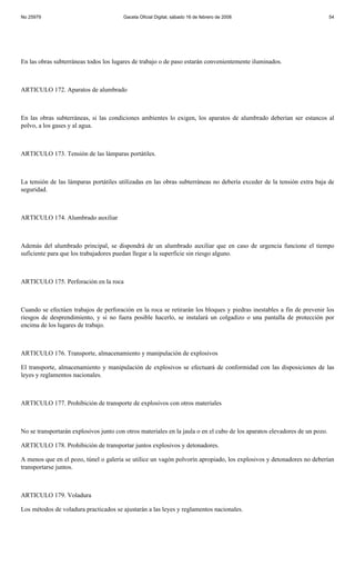No 25979                                Gaceta Oficial Digital, sábado 16 de febrero de 2008                                54




En las obras subterráneas todos los lugares de trabajo o de paso estarán convenientemente iluminados.



ARTICULO 172. Aparatos de alumbrado



En las obras subterráneas, si las condiciones ambientes lo exigen, los aparatos de alumbrado deberían ser estancos al
polvo, a los gases y al agua.



ARTICULO 173. Tensión de las lámparas portátiles.



La tensión de las lámparas portátiles utilizadas en las obras subterráneas no debería exceder de la tensión extra baja de
seguridad.



ARTICULO 174. Alumbrado auxiliar



Además del alumbrado principal, se dispondrá de un alumbrado auxiliar que en caso de urgencia funcione el tiempo
suficiente para que los trabajadores puedan llegar a la superficie sin riesgo alguno.



ARTICULO 175. Perforación en la roca



Cuando se efectúen trabajos de perforación en la roca se retirarán los bloques y piedras inestables a fin de prevenir los
riesgos de desprendimiento, y si no fuera posible hacerlo, se instalará un colgadizo o una pantalla de protección por
encima de los lugares de trabajo.



ARTICULO 176. Transporte, almacenamiento y manipulación de explosivos

El transporte, almacenamiento y manipulación de explosivos se efectuará de conformidad con las disposiciones de las
leyes y reglamentos nacionales.



ARTICULO 177. Prohibición de transporte de explosivos con otros materiales



No se transportarán explosivos junto con otros materiales en la jaula o en el cubo de los aparatos elevadores de un pozo.

ARTICULO 178. Prohibición de transportar juntos explosivos y detonadores.

A menos que en el pozo, túnel o galería se utilice un vagón polvorín apropiado, los explosivos y detonadores no deberían
transportarse juntos.



ARTICULO 179. Voladura

Los métodos de voladura practicados se ajustarán a las leyes y reglamentos nacionales.
 