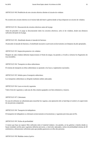 No 25979                                 Gaceta Oficial Digital, sábado 16 de febrero de 2008                               55




ARTICULO 180. Prohibición de otro circuito eléctrico distinto al circuito de voladura



No existirá otro circuito eléctrico en el mismo lado del túnel o galería donde se haya dispuesto un circuito de voladura.



ARTICULO 181. Desconexión de circuitos eléctricos antes de la pega

Antes de proceder a la pega se desconectarán todos los circuitos eléctricos, salvo el de voladura, desde una distancia
suficiente del punto de la pega.



ARTICULO 182. Alumbrado durante el atacado de barrenos

Al proceder al atacado de barrenos, el alumbrado necesario se proveerá exclusivamente con lámparas de pila apropiadas.



ARTICULO 183. Inspección posterior a la voladura

Después de cada voladura deberían inspeccionarse el frente de ataque, las paredes y el techo y retirarse los fragmentos de
roca inestables.



ARTICULO 184. Transporte en obras subterráneas

El sistema de transporte en obras subterráneas se ajustarán a las leyes y reglamentos nacionales.



ARTICULO 185. Señales para el transporte subterráneo

Los transportes subterráneos se dirigirán mediante señales adecuadas.



ARTICULO 186. Luces en tren de vagonetas

Todo el tren de vagonetas y cada una de ellas estarán equipados con faros delanteros y traseros.



ARTICULO 187. Cabrestante

En caso de utilizarse un cabestrante para encarrilar los vagones, esta operación sólo se hará bajo el control y la supervisión
de una persona competente.



ARTICULO 188. Transporte de trabajadores

El transporte de trabajadores se efectuará exclusivamente en locomotoras y vagonetas previstas para tal fin.



ARTICULO 189. Nichos de profundidad

A menos que haya un espacio libre suficiente entre el material rodante y las paredes, en las galerías o túneles donde se
hayan instalado carriles para vagonetas deberían proveerse, a intervalos adecuados, nichos de profundidad mínima de 60
centímetros y dimensiones suficientes para que puedan guarecerse en ellos dos personas.



ARTICULO 190. Medidas contra el polvo.
 