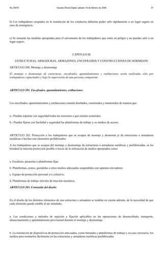 No 25979                                  Gaceta Oficial Digital, sábado 16 de febrero de 2008                         57




b) Los trabajadores ocupados en la instalación de los conductos deberían poder salir rápidamente a un lugar seguro en
caso de emergencia.



c) Se tomarán las medidas apropiadas para el salvamento de los trabajadores que estén en peligro y no puedan salir a un
lugar seguro.



                                                          CAPITULO III

    ESTRUCTURAS, ARMADURAS, ARMAZONES, ENCOFRADOS Y CONSTRUCCIONES DE HORMIGON

ARTICULO 200. Montaje y desmontaje

El montaje o desmontaje de estructuras, encofrados, apuntalamientos y entibaciones serán realizadas sólo por
trabajadores capacitados y bajo la supervisión de una persona competente.



ARTICULO 201. Encofrados, apuntalamientos, estibaciones



Los encofrados, apuntalamientos y entibaciones estarán diseñados, construidos y mantenidos de manera que:



a.- Puedan soportar con seguridad todas las tensiones a que estarán sometidos.

b.- Puedan fijarse con facilidad y seguridad las plataformas de trabajo y su medios de acceso.



ARTICULO 202. Protección a los trabajadores que se ocupen de montaje y desmonta je de estructuras o armaduras
metálicas o hechas con elementos prefabricados

A los trabajadores que se ocupen del montaje y desmontaje de estructuras o armaduras metálicas y prefabricadas, se les
brindará la máxima protección posible a través de la utilización de medios apropiados como:



a. Escaleras, pasarelas o plataformas fijas.

b. Plataformas, cestos, guindolas u otros medios adecuados suspendidos con aparatos elevadores

c. Equipo de protección personal y/o colectivo.

d. Plataformas de trabajo móviles de tracción mecánica.

ARTICULO 203. Contenido del diseño



En el diseño de los distintos elementos de una estructura o armadura se tendrán en cuenta además, de la necesidad de que
cada elemento quede estable al ser instalado,



a. Las condiciones y métodos de sujeción y fijación aplicables en las operaciones de desencofrado, transporte,
almacenamiento y apuntalamiento provisional durante el montaje y desmontaje.



b. La instalación de dispositivos de protección adecuados, como barandas y plataformas de trabajo y en caso necesario, los
medios para montarlos fácilmente en las estructuras y armaduras metálicas prefabricadas.
 