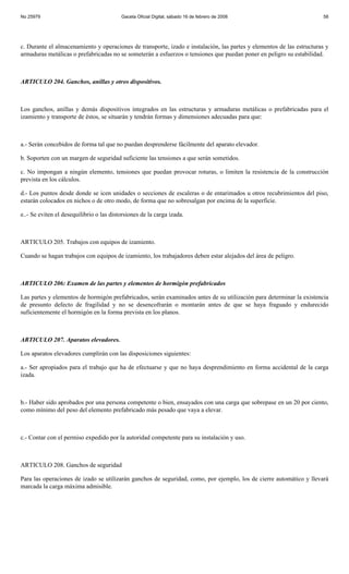 No 25979                                  Gaceta Oficial Digital, sábado 16 de febrero de 2008                         58




c. Durante el almacenamiento y operaciones de transporte, izado e instalación, las partes y elementos de las estructuras y
armaduras metálicas o prefabricadas no se someterán a esfuerzos o tensiones que puedan poner en peligro su estabilidad.



ARTICULO 204. Ganchos, anillas y otros dispositivos.



Los ganchos, anillas y demás dispositivos integrados en las estructuras y armaduras metálicas o prefabricadas para el
izamiento y transporte de éstos, se situarán y tendrán formas y dimensiones adecuadas para que:



a.- Serán concebidos de forma tal que no puedan desprenderse fácilmente del aparato elevador.

b. Soporten con un margen de seguridad suficiente las tensiones a que serán sometidos.

c. No impongan a ningún elemento, tensiones que puedan provocar roturas, o limiten la resistencia de la construcción
prevista en los cálculos.

d.- Los puntos desde donde se icen unidades o secciones de escaleras o de entarimados u otros recubrimientos del piso,
estarán colocados en nichos o de otro modo, de forma que no sobresalgan por encima de la superficie.

e..- Se eviten el desequilibrio o las distorsiones de la carga izada.



ARTICULO 205. Trabajos con equipos de izamiento.

Cuando se hagan trabajos con equipos de izamiento, los trabajadores deben estar alejados del área de peligro.



ARTICULO 206: Examen de las partes y elementos de hormigón prefabricados

Las partes y elementos de hormigón prefabricados, serán examinados antes de su utilización para determinar la existencia
de presunto defecto de fragilidad y no se desencofrarán o montarán antes de que se haya fraguado y endurecido
suficientemente el hormigón en la forma prevista en los planos.



ARTICULO 207. Aparatos elevadores.

Los aparatos elevadores cumplirán con las disposiciones siguientes:

a.- Ser apropiados para el trabajo que ha de efectuarse y que no haya desprendimiento en forma accidental de la carga
izada.



b.- Haber sido aprobados por una persona competente o bien, ensayados con una carga que sobrepase en un 20 por ciento,
como mínimo del peso del elemento prefabricado más pesado que vaya a elevar.



c.- Contar con el permiso expedido por la autoridad competente para su instalación y uso.



ARTICULO 208. Ganchos de seguridad

Para las operaciones de izado se utilizarán ganchos de seguridad, como, por ejemplo, los de cierre automático y llevará
marcada la carga máxima admisible.
 