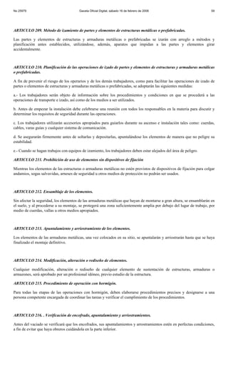 No 25979                                Gaceta Oficial Digital, sábado 16 de febrero de 2008                           59




ARTICULO 209. Método de izamiento de partes y elementos de estructuras metálicas o prefabricadas.

Las partes y elementos de estructuras y armaduras metálicas o prefabricadas se izarán con arreglo a métodos y
planificación antes establecidos, utilizándose, además, aparatos que impidan a las partes y elementos girar
accidentalmente.



ARTICULO 210. Planificación de las operaciones de izado de partes y elementos de estructuras y armaduras metálicas
o prefabricadas.

A fin de prevenir el riesgo de los operarios y de los demás trabajadores, como para facilitar las operaciones de izado de
partes o elementos de estructuras y armaduras metálicas o prefabricadas, se adoptarán las siguientes medidas:

a.- Los trabajadores serán objeto de información sobre los procedimientos y condiciones en que se procederá a las
operaciones de transporte e izado, así como de los medios a ser utilizados.

b. Antes de empezar la instalación debe celebrarse una reunión con todos los responsables en la materia para discutir y
determinar los requisitos de seguridad durante las operaciones.

c. Los trabajadores utilizarán accesorios apropiados para guiarlos durante su ascenso e instalación tales como: cuerdas,
cables, varas guías y cualquier sistema de comunicación.

d. Se asegurarán firmemente antes de soltarlas y depositarlas, apuntalándose los elementos de manera que no peligre su
estabilidad.

e.- Cuando se hagan trabajos con equipos de izamiento, los trabajadores deben estar alejados del área de peligro.

ARTICULO 211. Prohibición de uso de elementos sin dispositivos de fijación

Mientras los elementos de las estructuras o armaduras metálicas no estén provistos de dispositivos de fijación para colgar
andamios, sogas salvavidas, arneses de seguridad u otros medios de protección no podrán ser usados.



ARTICULO 212. Ensamblaje de los elementos.

Sin afectar la seguridad, los elementos de las armaduras metálicas que hayan de montarse a gran altura, se ensamblarán en
el suelo, y al procederse a su montaje, se protegerá una zona suficientemente amplia por debajo del lugar de trabajo, por
medio de cuerdas, vallas u otros medios apropiados.



ARTICULO 213. Apuntalamiento y arriostramiento de los elementos.

Los elementos de las armaduras metálicas, una vez colocados en su sitio, se apuntalarán y arriostrarán hasta que se haya
finalizado el montaje definitivo.



ARTICULO 214. Modificación, alteración o rediseño de elementos.

Cualquier modificación, alteración o rediseño de cualquier elemento de sustentación de estructuras, armaduras o
armazones, será aprobado por un profesional idóneo, previo estudio de la estructura.

ARTICULO 215. Procedimiento de operación con hormigón.

Para todas las etapas de las operaciones con hormigón, deben elaborarse procedimientos precisos y designarse a una
persona competente encargada de coordinar las tareas y verificar el cumplimiento de los procedimientos.



ARTICULO 216. . Verificación de encofrado, apuntalamiento y arriostramientos.

Antes del vaciado se verificará que los encofrados, sus apuntalamientos y arrostramientos estén en perfectas condiciones,
a fin de evitar que haya obreros cuidándola en la parte inferior.
 