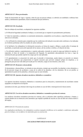 No 25979                                Gaceta Oficial Digital, sábado 16 de febrero de 2008                           60




ARTICULO 217. Pisos provisionales.

Todas las horizontales de vigas o viguetas, sobre las que sea preciso trabajar, se cubrirán con entablados o tablones bien
unidos y debidamente apuntalados, hasta la instalación del piso definitivo.



ARTICULO 218. Encofrado.

Para los trabajos de encofrado, se adoptarán las siguientes medidas:

a. El Oficial de Seguridad coordinará el trabajo y se cerciorará que se respeten los procedimientos pertinentes.

b. Todos los materiales y andamios se examinarán atentamente, cotejándolos con los planos y especificaciones de la obra
antes de ser utilizados.

c. Se verificarán los cimientos para comprobar que las condiciones del subsuelo excavado estén conformes a las indicadas
en el informe preliminar sobre los estudios de suelos realizados.

d. Se facilitará a los trabajadores la información necesaria, en forma de croquis o dibujos a escala sobre el montaje de
encofrados, en particular acerca del espaciado de las zancas y de las cerchas o cimbras, y la fijación de éstas.

e. Se utilizarán maderas y apuntalamientos o soportes adecuados, teniendo en cuenta la carga que habrán de soportar, el
espaciado, el ritmo de vaciado y la temperatura del fraguado. Se apuntalarán adecuadamente las losas y vigas de
sustentación para que puedan soportar las cargas que les sean aplicadas.

f. El apuntalamiento se proyectará de modo que al proceder al desmontaje, pueda dejarse en posición un número
suficiente de elementos que proporcionen el soporte necesario para prevenir cualquier peligro de desplome, y se
protegerán para prevenir todo daño provocado por los vehículos, cargas en movimientos, entre otros.

ARTICULO 219. Desmonte o desencofrado.

Al desmontarse o desencofrarse, se retirarán en una sola pieza, siempre que sea posible, las planchas u otros elementos, a
fin de prevenir riesgos de accidentes a causa de la caída de las planchas o de los elementos. De no ser posible, se
apuntalarán las partes de las planchas y elementos que no sean retirados.

ARTICULO 220. Aparatos elevadores mecánicos, hidráulicos o neumáticos



Los aparatos elevadores mecánicos, hidráulicos o neumáticos para la colocación y mantenimiento de encofrados estarán
equipados con dispositivos de fijación

automáticos de retén, que eliminen todo riesgo de accidente en caso de fallo o interrupción de la fuerza motriz.



ARTICULO 221. Uso de los elevadores mecánicos, hidráulicos o neumáticos provistos de ventosas.

Los artefactos elevadores neumáticos provistos de ventosas, sólo se utilizarán sobre superficies uniformes y limpias, y
estarán dotados de un sistema de corte automático que impida la pérdida de succión en caso de fallo de la fuerza motriz o
del equipo.



ARTICULO 222. Provisión de escaleras

Los empleadores facilitarán a los trabajadores escaleras manuales de fábricas en la cantidad y condiciones adecuadas
para los trabajos, o en su defecto, los materiales para su construcción.



                                                        CAPITULO IV

                                      ESCALERAS PORTATILES O MANUALES
 