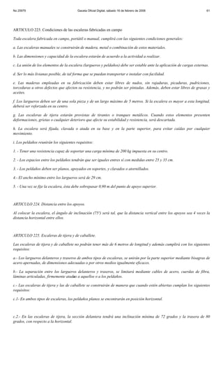 No 25979                                Gaceta Oficial Digital, sábado 16 de febrero de 2008                            61




ARTICULO 223. Condiciones de las escaleras fabricadas en campo

Toda escalera fabricada en campo, portátil o manual, cumplirá con las siguientes condiciones generales:

a. Las escaleras manuales se construirán de madera, metal o combinación de estos materiales.

b. Las dimensiones y capacidad de la escalera estarán de acuerdo a la actividad a realizar.

c. La unión de los elementos de la escalera (largueros y peldaños) debe ser estable ante la aplicación de cargas externas.

d. Ser lo más livianas posible, de tal forma que se puedan transportar e instalar con facilidad.

e. Las maderas empleadas en su fabricación deben estar libres de nudos, sin rajaduras, picaduras, pudriciones,
torceduras u otros defectos que afecten su resistencia, y no podrán ser pintadas. Además, deben estar libres de grasas y
aceites.

f. Los largueros deben ser de una sola pieza y de un largo máximo de 5 metros. Si la escalera es mayor a esta longitud,
deberá ser reforzada en su centro.

g. Las escaleras de tijera estarán provistas de tirantes o tranques metálicos. Cuando estos elementos presenten
deformaciones, grietas o cualquier deterioro que afecte su estabilidad y resistencia, será descartada.

h. La escalera será fijada, clavada o atada en su base y en la parte superior, para evitar caídas por cualquier
movimiento.

i. Los peldaños reunirán los siguientes requisitos:

1. - Tener una resistencia capaz de soportar una carga mínima de 200 kg impuesta en su centro.

2. - Los espacios entre los peldaños tendrán que ser iguales entres sí con medidas entre 25 y 35 cm.

3. - Los peldaños deben ser planos, apoyados en soportes, y clavados o atornillados.

4.- El ancho mínimo entre los largueros será de 29 cm.

5. - Una vez se fije la escalera, ésta debe sobrepasar 0,90 m del punto de apoyo superior.



ARTICULO 224. Distancia entre los apoyos.

Al colocar la escalera, el ángulo de inclinación (75º) será tal, que la distancia vertical entre los apoyos sea 4 veces la
distancia horizontal entre ellos.



ARTICULO 225. Escaleras de tijera y de caballete.

Las escaleras de tijera y de caballete no podrán tener más de 6 metros de longitud y además cumplirá con los siguientes
requisitos:

a.- Los largueros delanteros y traseros de ambos tipos de escaleras, se unirán por la parte superior mediante bisagras de
acero apernadas, de dimensiones adecuadas o por otros medios igualmente eficaces.

b.- La separación entre los largueros delanteros y traseros, se limitará mediante cables de acero, cuerdas de fibra,
láminas articuladas, firmemente atadas a aquellos o a los peldaños.

c.- Las escaleras de tijera y las de caballete se construirán de manera que cuando estén abiertas cumplan los siguientes
requisitos:

c.1- En ambos tipos de escaleras, los peldaños planos se encontrarán en posición horizontal.



c.2.- En las escaleras de tijera, la sección delantera tendrá una inclinación mínima de 72 grados y la trasera de 80
grados, con respecto a la horizontal.
 