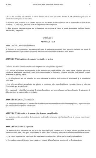 No 25979                                Gaceta Oficial Digital, sábado 16 de febrero de 2008                            62




c.3.- En las escaleras de caballete, el ancho interior en la base será como mínimo de 14 centímetros por cada 30
centímetros de longitud de la escalera.

d.- El ancho entre largueros en el extremo superior, no será menor de 30 centímetros con un aumento hacia abajo de por
lo menos 2.54 cm (1 plg), por cada 30 cm de longitud de dichos largueros.

e.- Los largueros tractores (sección sin peldaños) de las escaleras de tijera, se unirán firmemente mediante listones
horizontales y diagonales.



                                                        CAPITULO V

                                                     ANDAMIOS FIJOS

ARTICULO 226. . Provisión de andamios

Se facilitará a los trabajadores un número suficiente de andamios apropiados para todos los trabajos que hayan de
efectuarse en altura y que resulten peligrosos si se realizan con escaleras de mano u otros medios.



ARTICULO 227. Condiciones de andamios construidos en la obra



Todos los andamios construidos en la obra cumplirán con los siguientes requisitos:

a. La madera utilizada en la construcción de los andamios no tendrá defectos tales como: nudos, rajaduras, picaduras,
carcomida, pudriciones, torceduras u otros defectos que afecten su resistencia. Además, no deben estar pintadas y deben
estar libres de grasas y aceites.

b. Los componentes de los andamios de tubos metálicos no estarán deteriorados ni deformados, y se mantendrán
lubricados.

c. Los tubos no deben tener defectos que afecten su resistencia tales como hendiduras, corrosión, fisuras, y todos sus
elementos deben ser rectilíneos.

d. La capacidad y estabilidad estructural de una andamiada no será verse afectada por la combinación de elementos de
diferentes tipos no contemplados en el diseño.



ARTICULO 228. Diseño y construcción

Los materiales utilizados para la construcción de andamios se almacenarán en condiciones apropiadas, y separados de los
que sean inadecuados para tal construcción.



ARTICULO 229. Dirección en la construcción, desmonte o modificación.

Los andamios serán construidos, desmontados o modificados solamente bajo la dirección de la persona competente y
responsable



ARTICULO 230. Factor de Seguridad

Los andamios serán diseñados con un factor de seguridad igual a cuatro veces la carga máxima prevista para los
construidos en la obra, y dos, para los realizados en fábrica. Para el diseño y selección del andamio se tomarán en cuenta:

a.- Las cargas impuestas por los obreros, los materiales de construcción a utilizar y el peso del propio andamio.

b.- Los medios seguros de acceso, como escaleras o rampas, deben afianzarse para impedir su desplazamiento.
 