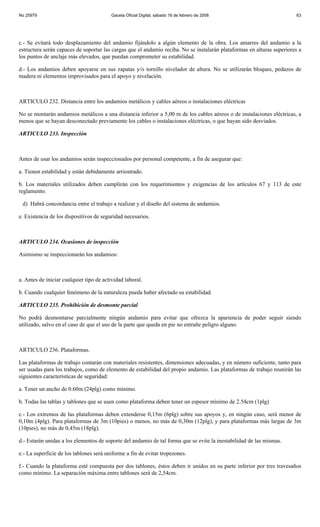 No 25979                                 Gaceta Oficial Digital, sábado 16 de febrero de 2008                           63




c.- Se evitará todo desplazamiento del andamio fijándolo a algún elemento de la obra. Los amarres del andamio a la
estructura serán capaces de soportar las cargas que el andamio reciba. No se instalarán plataformas en alturas superiores a
los puntos de anclaje más elevados, que puedan comprometer su estabilidad.

d.- Los andamios deben apoyarse en sus zapatas y/o tornillo nivelador de altura. No se utilizarán bloques, pedazos de
madera ni elementos improvisados para el apoyo y nivelación.



ARTICULO 232. Distancia entre los andamios metálicos y cables aéreos o instalaciones eléctricas

No se montarán andamios metálicos a una distancia inferior a 5,00 m de los cables aéreos o de instalaciones eléctricas, a
menos que se hayan desconectado previamente los cables o instalaciones eléctricas, o que hayan sido desviados.

ARTICULO 233. Inspección



Antes de usar los andamios serán inspeccionados por personal competente, a fin de asegurar que:

a. Tienen estabilidad y están debidamente arriostrado.

b. Los materiales utilizados deben cumplirán con los requerimientos y exigencias de los artículos 67 y 113 de este
reglamento.

 d) Habrá concordancia entre el trabajo a realizar y el diseño del sistema de andamios.

e. Existencia de los dispositivos de seguridad necesarios.



ARTICULO 234. Ocasiones de inspección

Asimismo se inspeccionarán los andamios:



a. Antes de iniciar cualquier tipo de actividad laboral.

b. Cuando cualquier fenómeno de la naturaleza pueda haber afectado su estabilidad.

ARTICULO 235. Prohibición de desmonte parcial

No podrá desmontarse parcialmente ningún andamio para evitar que ofrezca la apariencia de poder seguir siendo
utilizado, salvo en el caso de que el uso de la parte que queda en pie no entrañe peligro alguno.



ARTICULO 236. Plataformas.

Las plataformas de trabajo contarán con materiales resistentes, dimensiones adecuadas, y en número suficiente, tanto para
ser usadas para los trabajos, como de elemento de estabilidad del propio andamio. Las plataformas de trabajo reunirán las
siguientes características de seguridad:

a. Tener un ancho de 0.60m (24plg) como mínimo.

b. Todas las tablas y tablones que se usen como plataforma deben tener un espesor mínimo de 2.54cm (1plg)

c.- Los extremos de las plataformas deben extenderse 0,15m (6plg) sobre sus apoyos y, en ningún caso, será menor de
0,10m (4plg). Para plataformas de 3m (10pies) o menos, no más de 0,30m (12plg), y para plataformas más largas de 3m
(10pies), no más de 0,45m (18plg).

d.- Estarán unidas a los elementos de soporte del andamio de tal forma que se evite la inestabilidad de las mismas.

e.- La superficie de los tablones será uniforme a fin de evitar tropezones.

f.- Cuando la plataforma esté compuesta por dos tablones, éstos deben ir unidos en su parte inferior por tres travesaños
como mínimo. La separación máxima entre tablones será de 2,54cm.
 
