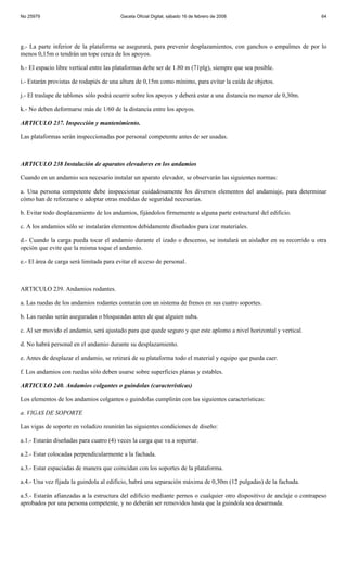 No 25979                                 Gaceta Oficial Digital, sábado 16 de febrero de 2008                          64




g.- La parte inferior de la plataforma se asegurará, para prevenir desplazamientos, con ganchos o empalmes de por lo
menos 0,15m o tendrán un tope cerca de los apoyos.

h.- El espacio libre vertical entre las plataformas debe ser de 1.80 m (71plg), siempre que sea posible.

i.- Estarán provistas de rodapiés de una altura de 0,15m como mínimo, para evitar la caída de objetos.

j.- El traslape de tablones sólo podrá ocurrir sobre los apoyos y deberá estar a una distancia no menor de 0,30m.

k.- No deben deformarse más de 1/60 de la distancia entre los apoyos.

ARTICULO 237. Inspección y mantenimiento.

Las plataformas serán inspeccionadas por personal competente antes de ser usadas.



ARTICULO 238 Instalación de aparatos elevadores en los andamios

Cuando en un andamio sea necesario instalar un aparato elevador, se observarán las siguientes normas:

a. Una persona competente debe inspeccionar cuidadosamente los diversos elementos del andamiaje, para determinar
cómo han de reforzarse o adoptar otras medidas de seguridad necesarias.

b. Evitar todo desplazamiento de los andamios, fijándolos firmemente a alguna parte estructural del edificio.

c. A los andamios sólo se instalarán elementos debidamente diseñados para izar materiales.

d.- Cuando la carga pueda tocar el andamio durante el izado o descenso, se instalará un aislador en su recorrido u otra
opción que evite que la misma toque el andamio.

e.- El área de carga será limitada para evitar el acceso de personal.



ARTICULO 239. Andamios rodantes.

a. Las ruedas de los andamios rodantes contarán con un sistema de frenos en sus cuatro soportes.

b. Las ruedas serán aseguradas o bloqueadas antes de que alguien suba.

c. Al ser movido el andamio, será ajustado para que quede seguro y que este aplomo a nivel horizontal y vertical.

d. No habrá personal en el andamio durante su desplazamiento.

e. Antes de desplazar el andamio, se retirará de su plataforma todo el material y equipo que pueda caer.

f. Los andamios con ruedas sólo deben usarse sobre superficies planas y estables.

ARTICULO 240. Andamios colgantes o guindolas (características)

Los elementos de los andamios colgantes o guindolas cumplirán con las siguientes características:

a. VIGAS DE SOPORTE

Las vigas de soporte en voladizo reunirán las siguientes condiciones de diseño:

a.1.- Estarán diseñadas para cuatro (4) veces la carga que va a soportar.

a.2.- Estar colocadas perpendicularmente a la fachada.

a.3.- Estar espaciadas de manera que coincidan con los soportes de la plataforma.

a.4.- Una vez fijada la guindola al edificio, habrá una separación máxima de 0,30m (12 pulgadas) de la fachada.

a.5.- Estarán afianzadas a la estructura del edificio mediante pernos o cualquier otro dispositivo de anclaje o contrapeso
aprobados por una persona competente, y no deberán ser removidos hasta que la guindola sea desarmada.
 