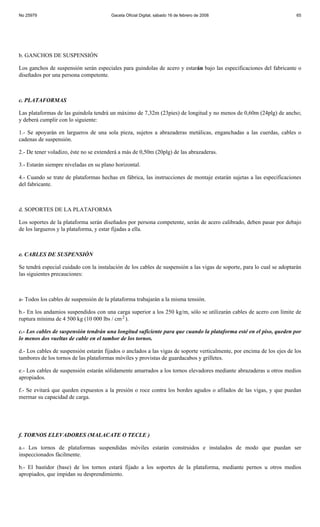 No 25979                                Gaceta Oficial Digital, sábado 16 de febrero de 2008                            65




b. GANCHOS DE SUSPENSIÓN

Los ganchos de suspensión serán especiales para guindolas de acero y estarán bajo las especificaciones del fabricante o
diseñados por una persona competente.



c. PLATAFORMAS

Las plataformas de las guindola tendrá un máximo de 7,32m (23pies) de longitud y no menos de 0,60m (24plg) de ancho;
y deberá cumplir con lo siguiente:

1.- Se apoyarán en largueros de una sola pieza, sujetos a abrazaderas metálicas, enganchadas a las cuerdas, cables o
cadenas de suspensión.

2.- De tener voladizo, éste no se extenderá a más de 0,50m (20plg) de las abrazaderas.

3.- Estarán siempre niveladas en su plano horizontal.

4.- Cuando se trate de plataformas hechas en fábrica, las instrucciones de montaje estarán sujetas a las especificaciones
del fabricante.



d. SOPORTES DE LA PLATAFORMA

Los soportes de la plataforma serán diseñados por persona competente, serán de acero calibrado, deben pasar por debajo
de los largueros y la plataforma, y estar fijadas a ella.



e. CABLES DE SUSPENSIÓN

Se tendrá especial cuidado con la instalación de los cables de suspensión a las vigas de soporte, para lo cual se adoptarán
las siguientes precauciones:



a- Todos los cables de suspensión de la plataforma trabajarán a la misma tensión.

b.- En los andamios suspendidos con una carga superior a los 250 kg/m, sólo se utilizarán cables de acero con límite de
ruptura mínima de 4 500 kg (10 000 lbs / cm 2 ).

c.- Los cables de suspensión tendrán una longitud suficiente para que cuando la plataforma esté en el piso, queden por
lo menos dos vueltas de cable en el tambor de los tornos.

d.- Los cables de suspensión estarán fijados o anclados a las vigas de soporte verticalmente, por encima de los ejes de los
tambores de los tornos de las plataformas móviles y provistas de guardacabos y grilletes.

e.- Los cables de suspensión estarán sólidamente amarrados a los tornos elevadores mediante abrazaderas u otros medios
apropiados.

f.- Se evitará que queden expuestos a la presión o roce contra los bordes agudos o afilados de las vigas, y que puedan
mermar su capacidad de carga.




f. TORNOS ELEVADORES (MALACATE O TECLE )

a.- Los tornos de plataformas suspendidas móviles estarán construidos e instalados de modo que puedan ser
inspeccionados fácilmente.

b.- El bastidor (base) de los tornos estará fijado a los soportes de la plataforma, mediante pernos u otros medios
apropiados, que impidan su desprendimiento.
 