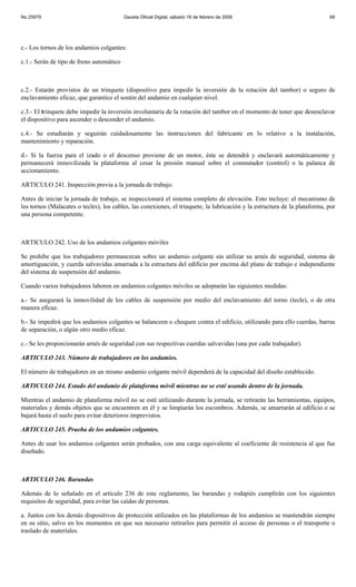 No 25979                                  Gaceta Oficial Digital, sábado 16 de febrero de 2008                              66




c.- Los tornos de los andamios colgantes:

c.1.- Serán de tipo de freno automático



c.2.- Estarán provistos de un trinquete (dispositivo para impedir la inversión de la rotación del tambor) o seguro de
enclavamiento eficaz, que garantice el sostén del andamio en cualquier nivel.

c.3.- El trinquete debe impedir la inversión involuntaria de la rotación del tambor en el momento de tener que desenclavar
el dispositivo para ascender o descender el andamio.

c.4.- Se estudiarán y seguirán cuidadosamente las instrucciones del fabricante en lo relativo a la instalación,
mantenimiento y reparación.

d.- Si la fuerza para el izado o el descenso proviene de un motor, éste se detendrá y enclavará automáticamente y
permanecerá inmovilizada la plataforma al cesar la presión manual sobre el conmutador (control) o la palanca de
accionamiento.

ARTICULO 241. Inspección previa a la jornada de trabajo.

Antes de iniciar la jornada de trabajo, se inspeccionará el sistema completo de elevación. Esto incluye: el mecanismo de
los tornos (Malacates o tecles), los cables, las conexiones, el trinquete, la lubricación y la estructura de la plataforma, por
una persona competente.



ARTICULO 242. Uso de los andamios colgantes móviles

Se prohíbe que los trabajadores permanezcan sobre un andamio colgante sin utilizar su arnés de seguridad, sistema de
amortiguación, y cuerda salvavidas amarrada a la estructura del edificio por encima del plano de trabajo e independiente
del sistema de suspensión del andamio.

Cuando varios trabajadores laboren en andamios colgantes móviles se adoptarán las siguientes medidas:

a.- Se asegurará la inmovilidad de los cables de suspensión por medio del enclavamiento del torno (tecle), o de otra
manera eficaz.

b.- Se impedirá que los andamios colgantes se balanceen o choquen contra el edificio, utilizando para ello cuerdas, barras
de separación, o algún otro medio eficaz.

c.- Se les proporcionarán arnés de seguridad con sus respectivas cuerdas salvavidas (una por cada trabajador).

ARTICULO 243. Número de trabajadores en los andamios.

El número de trabajadores en un mismo andamio colgante móvil dependerá de la capacidad del diseño establecido.

ARTICULO 244. Estado del andamio de plataforma móvil mientras no se esté usando dentro de la jornada.

Mientras el andamio de plataforma móvil no se esté utilizando durante la jornada, se retirarán las herramientas, equipos,
materiales y demás objetos que se encuentren en él y se limpiarán los escombros. Además, se amarrarán al edificio o se
bajará hasta el suelo para evitar deterioros imprevistos.

ARTICULO 245. Prueba de los andamios colgantes.

Antes de usar los andamios colgantes serán probados, con una carga equivalente al coeficiente de resistencia al que fue
diseñado.



ARTICULO 246. Barandas

Además de lo señalado en el artículo 236 de este reglamento, las barandas y rodapiés cumplirán con los siguientes
requisitos de seguridad, para evitar las caídas de personas.

a. Juntos con los demás dispositivos de protección utilizados en las plataformas de los andamios se mantendrán siempre
en su sitio, salvo en los momentos en que sea necesario retirarlos para permitir el acceso de personas o el transporte o
traslado de materiales.
 