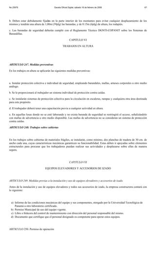 No 25979                                 Gaceta Oficial Digital, sábado 16 de febrero de 2008                           67




b. Deben estar debidamente fijados en la parte interior de los montantes para evitar cualquier desplazamiento de los
mismos y tendrán una altura de 1,00m (39plg) las barandas, y de 0.15m (6plg) de altura, los rodapiés.

c. Las barandas de seguridad deberán cumplir con el Reglamento Técnico DGNTI-COPANIT sobre los Sistemas de
Barandillas.

                                                         CAPITULO VI

                                                  TRABAJOS EN ALTURA




ARTICULO 247. Medidas preventivas

En los trabajos en altura se aplicarán las siguientes medidas preventivas:



a. Instalar protección colectiva e individual de seguridad, empleando barandales, mallas, arneses corporales u otro medio
análogo.

b. Se le proporcionará al trabajador un sistema individual de protección contra caídas.

c. Se instalarán sistemas de protección colectiva para la circulación en escaleras, rampas y cualquiera otra área destinada
para este propósito.

d. El trabajador deberá tener una capacitación previa a cualquier actividad en altura.

e. En aquellas losas donde no se esté laborando y no exista baranda de seguridad se restringirá el acceso, señalizándolo
con mallas de advertencia u otro medio disponible. Las mallas de advertencia no se consideran un sistema de protección
contra caídas.

ARTICULO 248: Trabajos sobre cubiertas



En los trabajos sobre cubiertas de materiales frágiles, se instalarán, como mínimo, dos planchas de madera de 30 cm. de
ancho cada una, cuyas características mecánicas garanticen su funcionabilidad. Estas deben ir apoyadas sobre elementos
estructurales para procurar que los trabajadores puedan realizar sus actividades y desplazarse sobre ellas de manera
segura.



                                                         CAPITULO VII

                                EQUIPOS ELEVADORES Y ACCESORIOS DE IZADO



ARTICULO 249. Medidas previas a la instalación y uso de equipos elevadores y accesorios de izado.

Antes de la instalación y uso de equipos elevadores y todos sus accesorios de izado, la empresa constructora contará con
lo siguiente:



 a) Informe de las condiciones mecánicas del equipo y sus componentes, otorgado por la Universidad Tecnológica de
    Panamá u otro laboratorio certificado.
 b) Permiso Municipal de uso del equipo vigente.
 c) Libro o bitácora del control de mantenimiento con dirección del personal responsable del mismo.
 d) Documento que certifique que el personal designado es competente para operar estos equipos.



ARTICULO 250. Permiso de operación
 