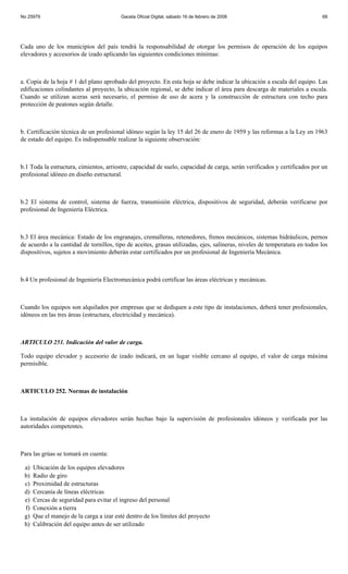 No 25979                                 Gaceta Oficial Digital, sábado 16 de febrero de 2008                               68




Cada uno de los municipios del país tendrá la responsabilidad de otorgar los permisos de operación de los equipos
elevadores y accesorios de izado aplicando las siguientes condiciones mínimas:



a. Copia de la hoja # 1 del plano aprobado del proyecto. En esta hoja se debe indicar la ubicación a escala del equipo. Las
edificaciones colindantes al proyecto, la ubicación regional, se debe indicar el área para descarga de materiales a escala.
Cuando se utilizan aceras será necesario, el permiso de uso de acera y la construcción de estructura con techo para
protección de peatones según detalle.



b. Certificación técnica de un profesional idóneo según la ley 15 del 26 de enero de 1959 y las reformas a la Ley en 1963
de estado del equipo. Es indispensable realizar la siguiente observación:



b.1 Toda la estructura, cimientos, arriostre, capacidad de suelo, capacidad de carga, serán verificados y certificados por un
profesional idóneo en diseño estructural.



b.2 El sistema de control, sistema de fuerza, transmisión eléctrica, dispositivos de seguridad, deberán verificarse por
profesional de Ingeniería Eléctrica.



b.3 El área mecánica: Estado de los engranajes, cremalleras, retenedores, frenos mecánicos, sistemas hidráulicos, pernos
de acuerdo a la cantidad de tornillos, tipo de aceites, grasas utilizadas, ejes, salineras, niveles de temperatura en todos los
dispositivos, sujetos a movimiento deberán estar certificados por un profesional de Ingeniería Mecánica.



b.4 Un profesional de Ingeniería Electromecánica podrá certificar las áreas eléctricas y mecánicas.



Cuando los equipos son alquilados por empresas que se dediquen a este tipo de instalaciones, deberá tener profesionales,
idóneos en las tres áreas (estructura, electricidad y mecánica).



ARTICULO 251. Indicación del valor de carga.

Todo equipo elevador y accesorio de izado indicará, en un lugar visible cercano al equipo, el valor de carga máxima
permisible.



ARTICULO 252. Normas de instalación



La instalación de equipos elevadores serán hechas bajo la supervisión de profesionales idóneos y verificada por las
autoridades competentes.



Para las grúas se tomará en cuenta:

 a)   Ubicación de los equipos elevadores
 b)   Radio de giro
 c)   Proximidad de estructuras
 d)   Cercanía de líneas eléctricas
 e)   Cercas de seguridad para evitar el ingreso del personal
 f)   Conexión a tierra
 g)   Que el manejo de la carga a izar esté dentro de los límites del proyecto
 h)   Calibración del equipo antes de ser utilizado
 