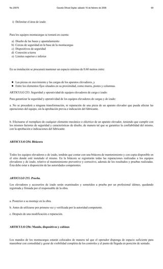 No 25979                                Gaceta Oficial Digital, sábado 16 de febrero de 2008                          69




  i) Delimitar el área de izado



Para los equipos montacargas se tomará en cuenta:

 a)   Diseño de las bases y apuntalamiento
 b)   Cercas de seguridad en la base de la montacargas
 c)   Dispositivos de seguridad
 d)   Conexión a tierra
 e)   Límites superior e inferior



En su instalación se procurará mantener un espacio mínimo de 0.60 metros entre:



      Las piezas en movimiento y las cargas de los aparatos elevadores, y
      Entre los elementos fijos situados en su proximidad, como muros, postes y columnas.

ARTICULO 253. Seguridad y operatividad de equipos elevadores de carga e izado:

Para garantizar la seguridad y operatividad de los equipos elevadores de cargas y de izado:

a. No se procederá a ninguna transformación, ni reparación de una pieza de un aparato elevador que pueda afectar las
operaciones del equipo, sin la aprobación previa e indicación del fabricante.



b. Efectuarse el reemplazo de cualquier elemento mecánico o eléctrico de un aparato elevador, teniendo que cumplir con
los mismos factores de seguridad y características de diseño, de manera tal que se garantice la confiabilidad del mismo,
con la aprobación e indicaciones del fabricante.



ARTICULO 254. Bitácora



Todos los equipos elevadores o de izado, tendrán que contar con una bitácora de mantenimiento y con copia disponible en
el sitio donde esté instalado el mismo. En la bitácora se registrarán todas las reparaciones realizadas a los equipos
elevadores y de izado, relativo al mantenimiento preventivo y correctivo, además de los resultados y pruebas realizadas.
Ésta debe estar a disposición de las autoridades competentes.



ARTICULO 255. Prueba.

Los elevadores y accesorios de izado serán examinados y sometidos a prueba por un profesional idóneo, quedando
registrada y firmada por el responsable de la obra.



a. Posterior a su montaje en la obra.

b. Antes de utilizarse por primera vez y verificada por la autoridad competente.

c. Después de una modificación o reparación.



ARTICULO 256: Mando, dispositivos y cabinas



Los mandos de los montacargas estarán colocados de manera tal que el operador disponga de espacio suficiente para
maniobrar con comodidad y gozar de visibilidad completa de los controles y el punto de llegada en posición de sentado.
 